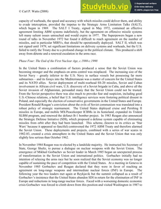 © Carl P. Watts (2008)
capacity of warheads, the speed and accuracy with which missiles could deliver them, and ability
to evade interception, provided the impetus to the Strategic Arms Limitation Talks (SALT),
which began in 1969. The SALT I Treaty, signed in May 1972, contained an effective
agreement limiting ABM systems indefinitely, but the agreement on offensive missile systems
left many salient issues untouched and would expire in 1977. The Superpowers began a new
round of talks in November 1972 but found it difficult to reach agreement on the number of
missiles, and in particular MIRVs, that should be operationally deployed. SALT II, which was
not signed until 1979, set significant limitations on delivery systems and warheads, but the U.S.
failed to ratify the Treaty due to a profound change in the political climate. This produced a shift
away from détente and a renewed escalation in the arms race.
Phase Four: The End of the First Nuclear Age, c.1980-c.1990
In the United States a combination of factors produced a sense that the Soviet Union was
becoming stronger and the emphasis on arms control was misplaced. The increasing size of the
Soviet Navy – greatly inferior to the U.S. Navy in surface vessels but possessing far more
submarines – and its forays into the Mediterranean was a matter of concern for the United States
and its NATO allies. Soviet deployment of multi-warhead SS-20 missiles, Soviet and Cuban
involvement in African civil wars, U.S. discovery of a Soviet brigade in Cuba, and above all the
Soviet invasion of Afghanistan, persuaded many that the Soviet Union could not be trusted.
From the Soviet perspective there was also much to provoke fear and suspicion, including good
U.S.-Chinese relations, a belief that U.S. intelligence services were fostering political dissent in
Poland, and especially the election of conservative governments in the United States and Europe.
President Ronald Reagan’s conviction about the evils of Soviet communism was translated into a
robust policy of strategic rearmament. The United States deployed cruise and Pershing II
missiles in Europe, and mobile MX/Peacekeeper ICBMs in its homeland, expanded its Trident
SLBM program, and renewed the defunct B-1 bomber project. In 1983 Reagan also announced
the Strategic Defense Initiative (SDI), which proposed a defense system capable of eliminating
missiles from orbit after they had been launched. This scheme, (known to its critics as ‘Star
Wars’ because it appeared so fanciful) contravened the 1972 ABM Treaty and therefore alarmed
the Soviet Union. These deployments and projects, combined with a series of war scares in
1982-83, created a crisis atmosphere in the United States and the Soviet Union that was only
slightly less serious than October 1962.
In November 1984 Reagan was re-elected by a landslide majority. He instructed his Secretary of
State, George Shultz, to pursue a dialogue on nuclear weapons with the Soviet Union. The
emergence of Mikhail Gorbachev as Soviet leader in March 1985 began an unexpected process
of transformation in the Soviet Union and international politics. Gorbachev initially had no
intention of relaxing the arms race but he soon realized that the Soviet economy was no longer
capable of sustaining the pace of competition with the United States. At a meeting in Geneva in
November 1985 Gorbachev and Reagan declared that they were in favor of reaching an
agreement on long-range weapons and intermediate nuclear forces (INF) in Europe. The
following year the two leaders met again at Reykjavik but the summit collapsed as a result of
Gorbachev’s insistence that the United States abandon SDI in return for the elimination of INF in
Europe and reductions in long-range nuclear forces. Faced with a worsening domestic economic
crisis Gorbachev was forced to climb down from this position and visited Washington in 1987 to
 