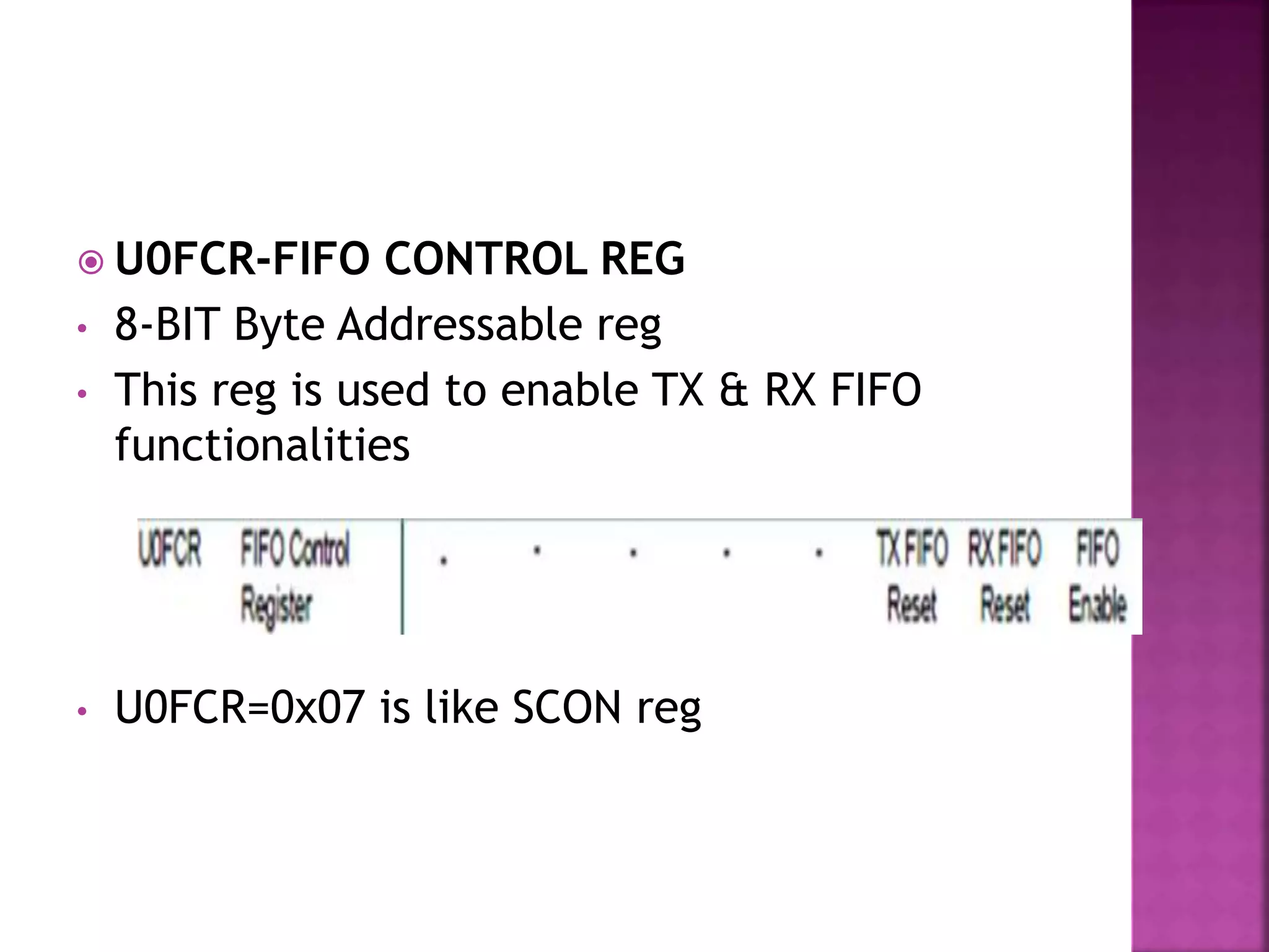  U0FCR-FIFO CONTROL REG
• 8-BIT Byte Addressable reg
• This reg is used to enable TX & RX FIFO
functionalities
• U0FCR=0x07 is like SCON reg
 