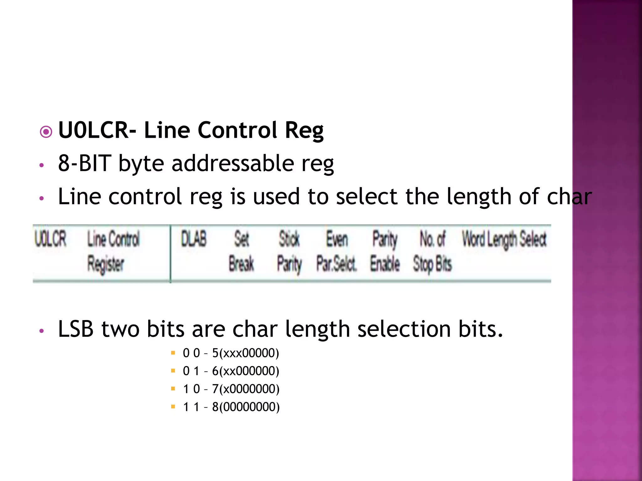  U0LCR- Line Control Reg
• 8-BIT byte addressable reg
• Line control reg is used to select the length of char
• LSB two bits are char length selection bits.
 0 0 – 5(xxx00000)
 0 1 – 6(xx000000)
 1 0 – 7(x0000000)
 1 1 – 8(00000000)
 
