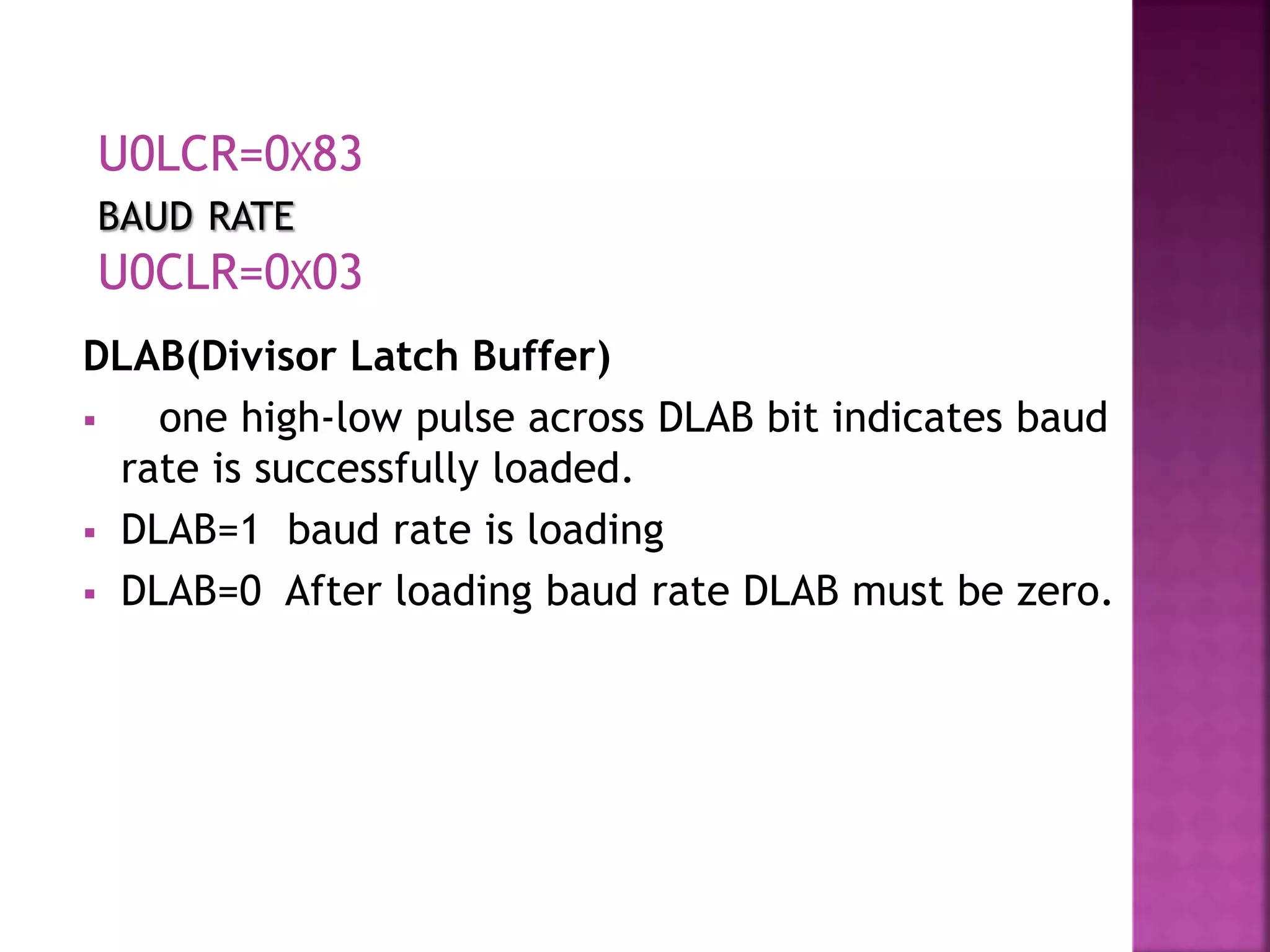 DLAB(Divisor Latch Buffer)
 one high-low pulse across DLAB bit indicates baud
rate is successfully loaded.
 DLAB=1 baud rate is loading
 DLAB=0 After loading baud rate DLAB must be zero.
U0LCR=0X83
BAUD RATE
U0CLR=0X03
 