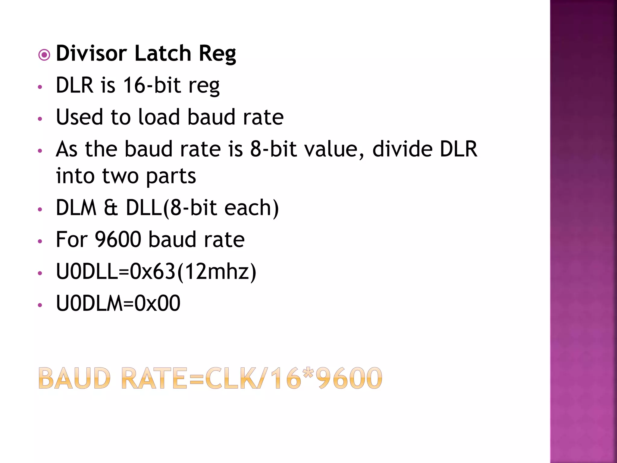  Divisor Latch Reg
• DLR is 16-bit reg
• Used to load baud rate
• As the baud rate is 8-bit value, divide DLR
into two parts
• DLM & DLL(8-bit each)
• For 9600 baud rate
• U0DLL=0x63(12mhz)
• U0DLM=0x00
 