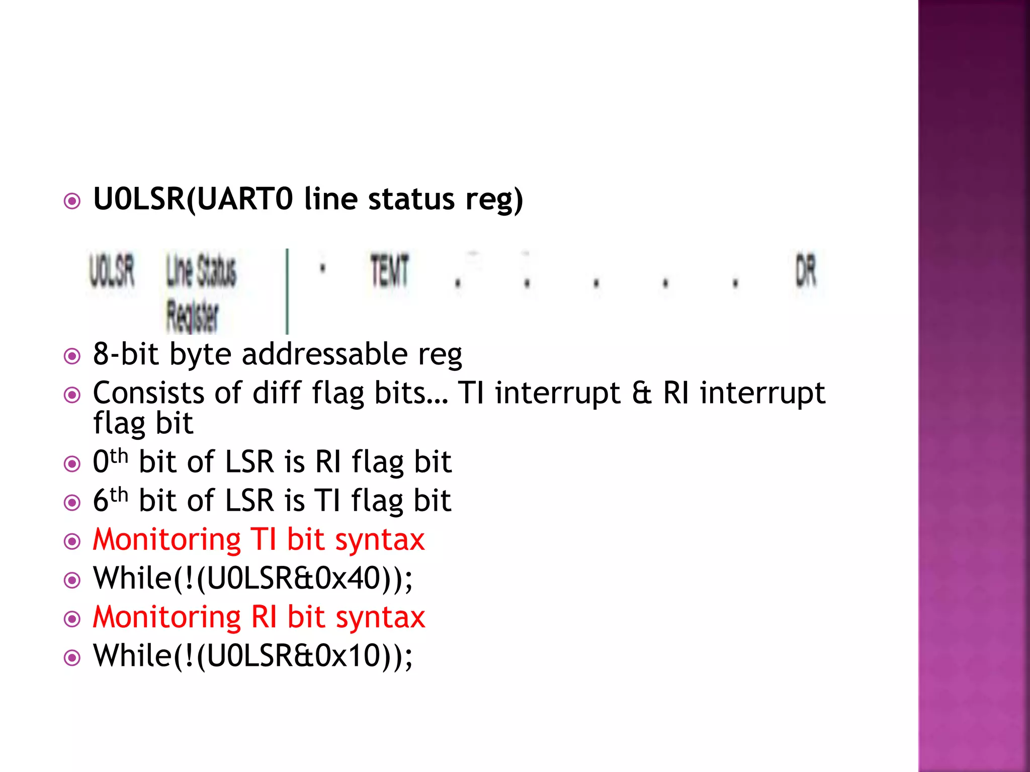  U0LSR(UART0 line status reg)
 8-bit byte addressable reg
 Consists of diff flag bits… TI interrupt & RI interrupt
flag bit
 0th bit of LSR is RI flag bit
 6th bit of LSR is TI flag bit
 Monitoring TI bit syntax
 While(!(U0LSR&0x40));
 Monitoring RI bit syntax
 While(!(U0LSR&0x10));
 