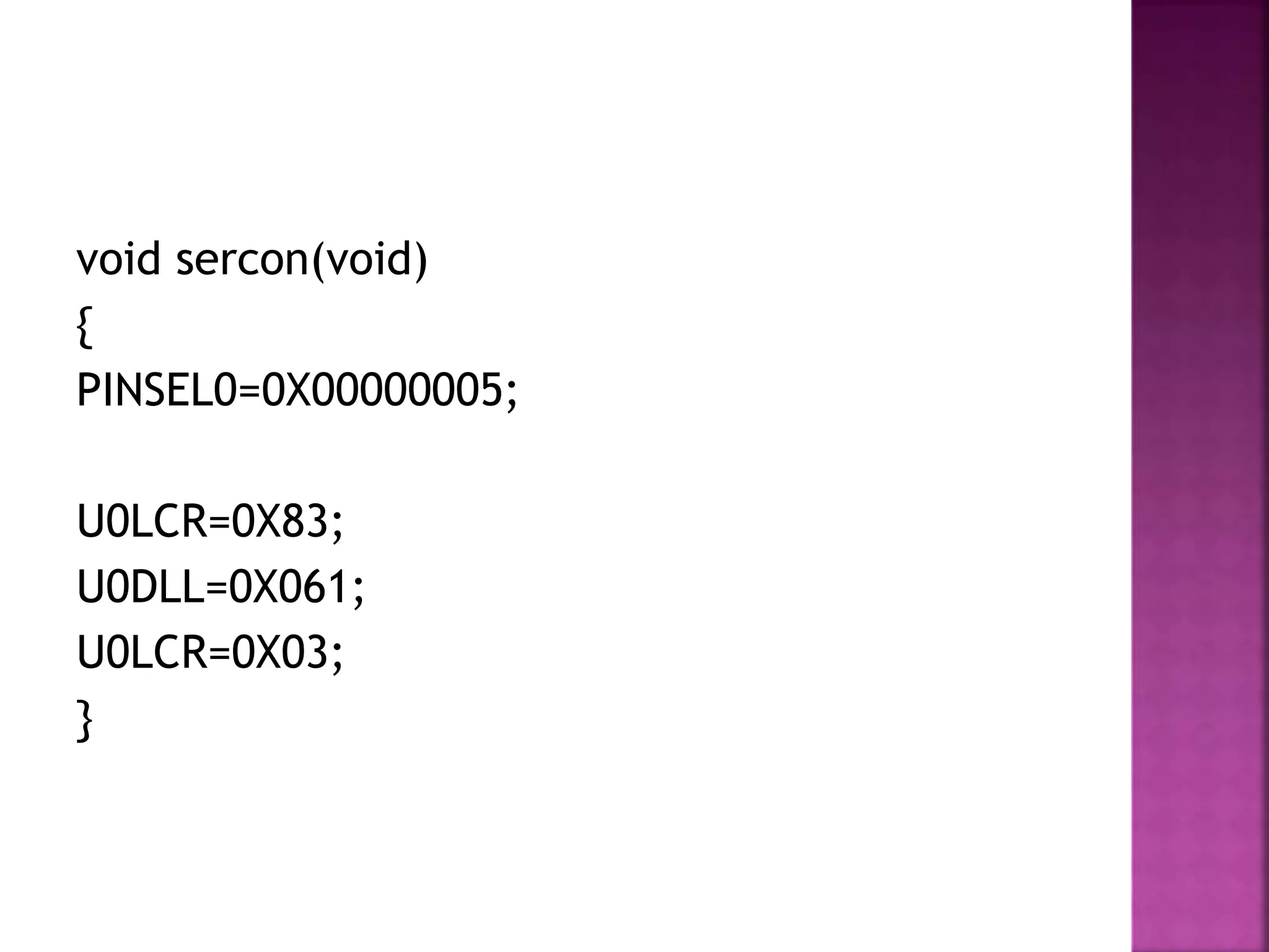 void sercon(void)
{
PINSEL0=0X00000005;
U0LCR=0X83;
U0DLL=0X061;
U0LCR=0X03;
}
 
