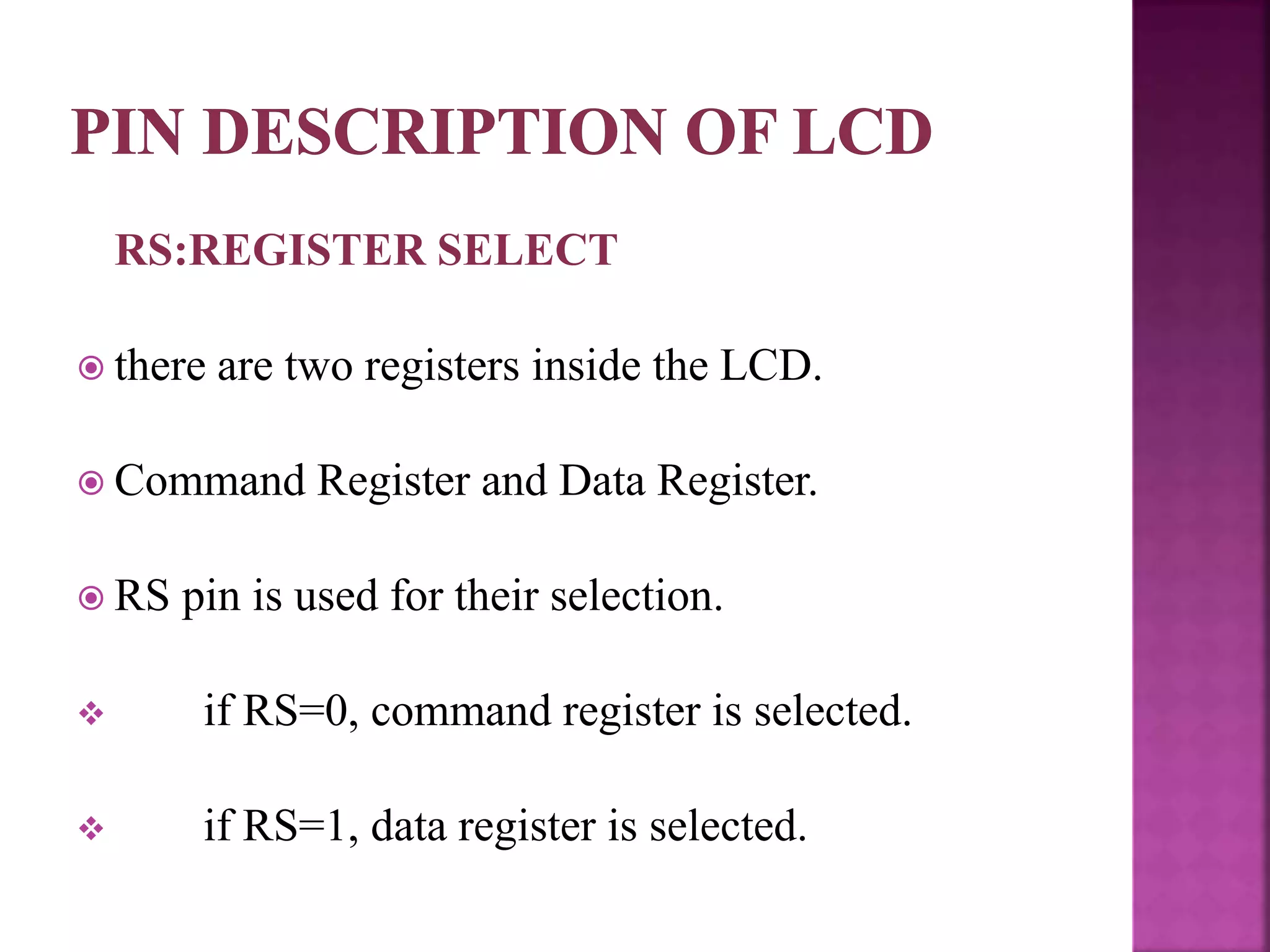 RS:REGISTER SELECT
 there are two registers inside the LCD.
 Command Register and Data Register.
 RS pin is used for their selection.
 if RS=0, command register is selected.
 if RS=1, data register is selected.
 