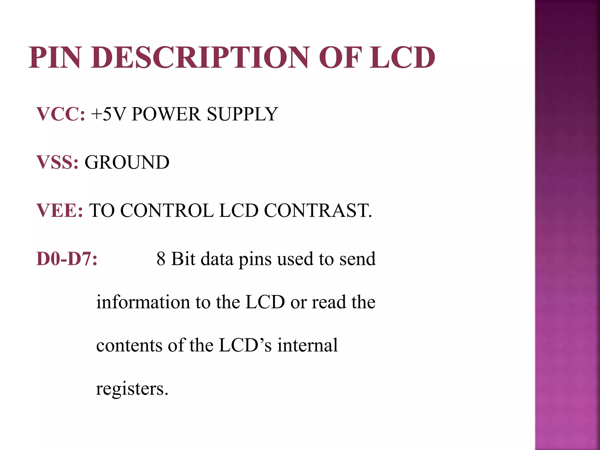 VCC: +5V POWER SUPPLY
VSS: GROUND
VEE: TO CONTROL LCD CONTRAST.
D0-D7: 8 Bit data pins used to send
information to the LCD or read the
contents of the LCD’s internal
registers.
 