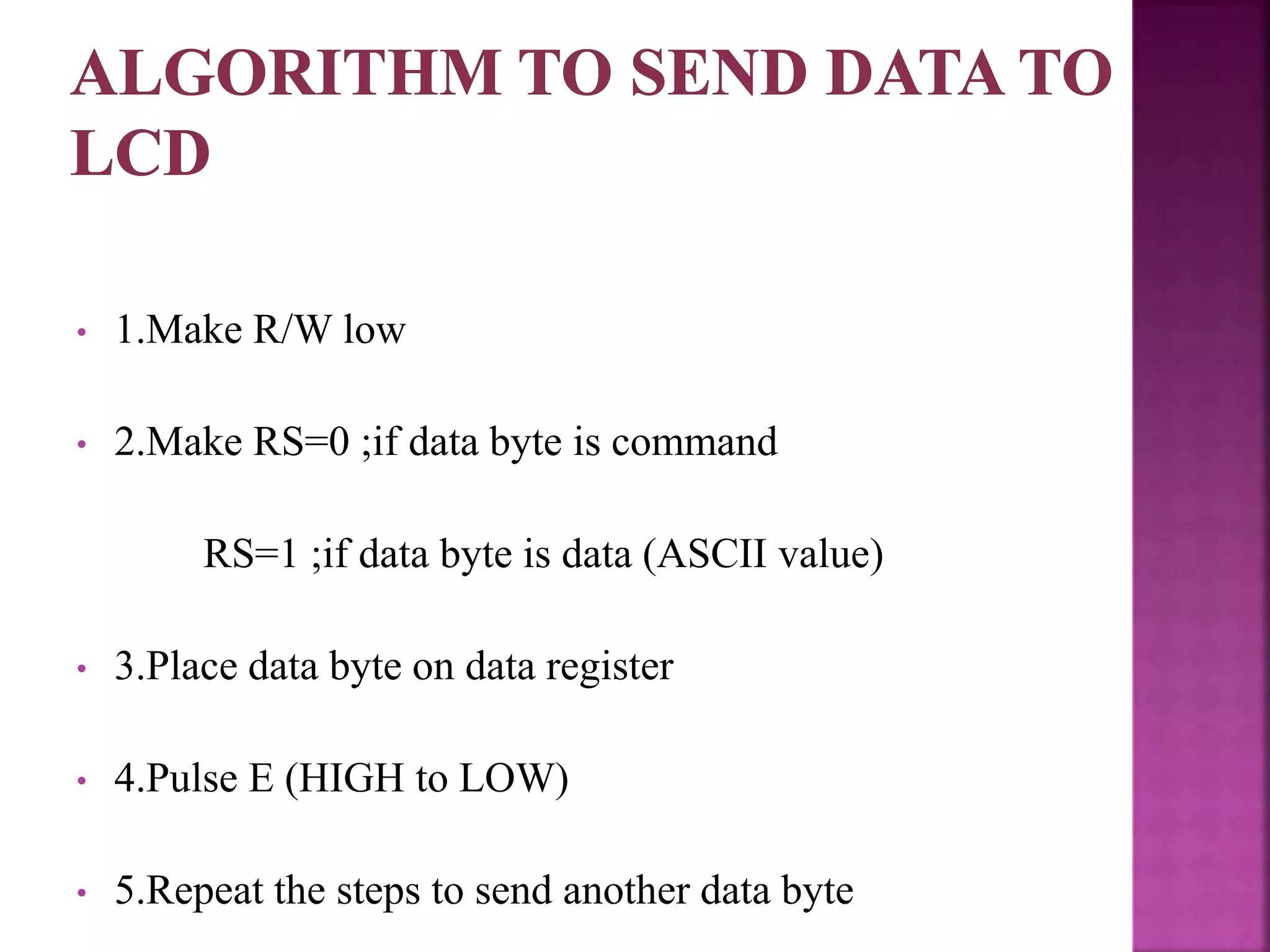 • 1.Make R/W low
• 2.Make RS=0 ;if data byte is command
RS=1 ;if data byte is data (ASCII value)
• 3.Place data byte on data register
• 4.Pulse E (HIGH to LOW)
• 5.Repeat the steps to send another data byte
 
