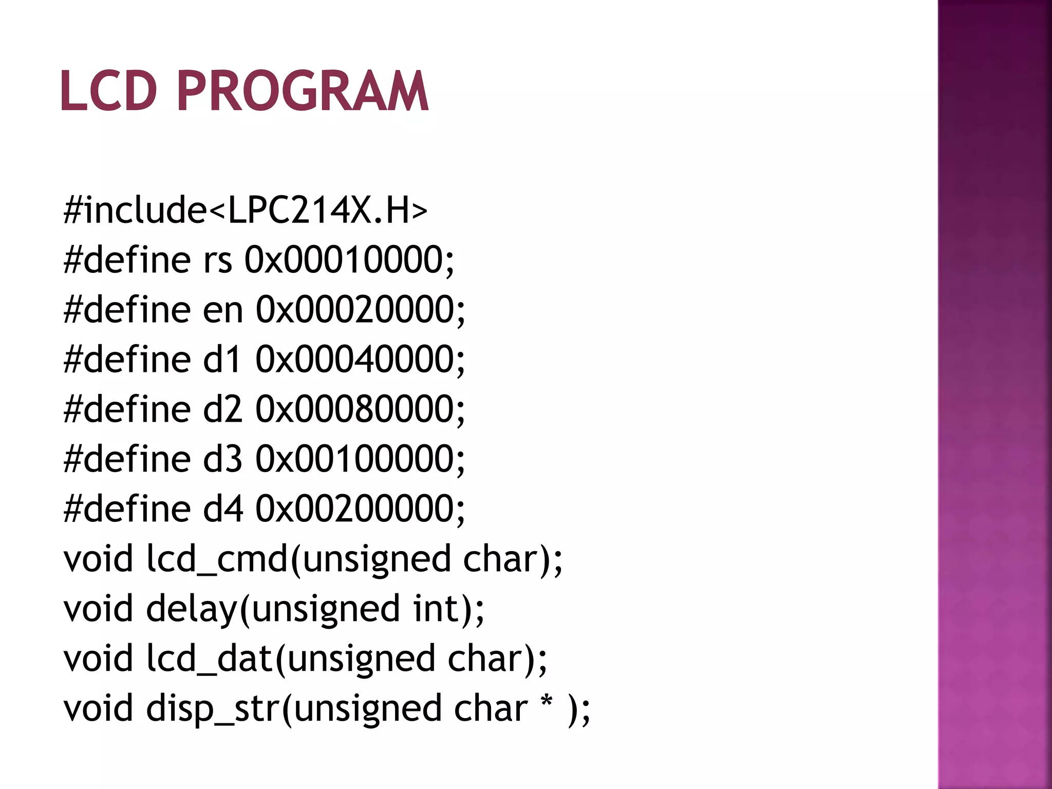 #include<LPC214X.H>
#define rs 0x00010000;
#define en 0x00020000;
#define d1 0x00040000;
#define d2 0x00080000;
#define d3 0x00100000;
#define d4 0x00200000;
void lcd_cmd(unsigned char);
void delay(unsigned int);
void lcd_dat(unsigned char);
void disp_str(unsigned char * );
 