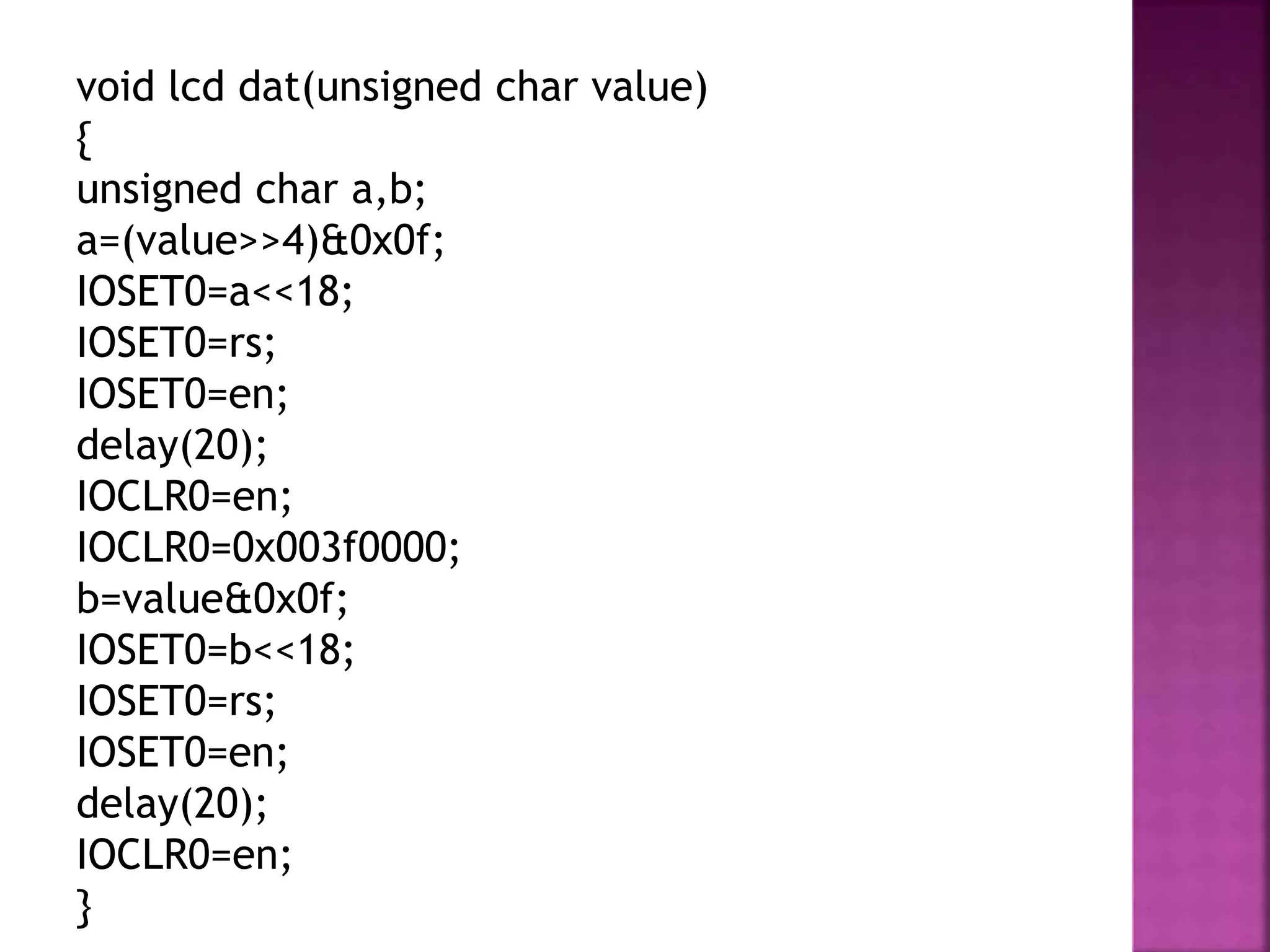 void lcd dat(unsigned char value)
{
unsigned char a,b;
a=(value>>4)&0x0f;
IOSET0=a<<18;
IOSET0=rs;
IOSET0=en;
delay(20);
IOCLR0=en;
IOCLR0=0x003f0000;
b=value&0x0f;
IOSET0=b<<18;
IOSET0=rs;
IOSET0=en;
delay(20);
IOCLR0=en;
}
 