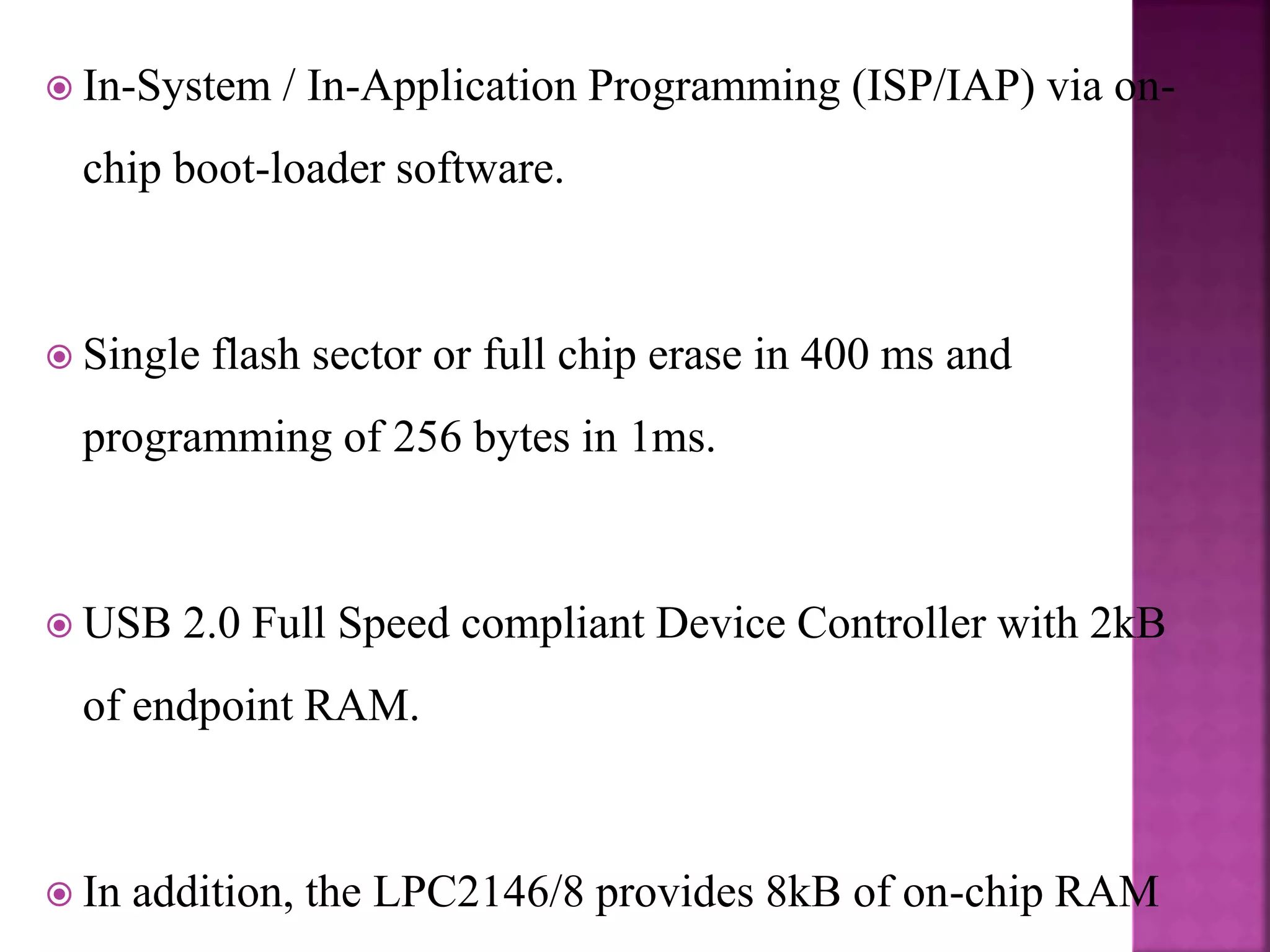  In-System / In-Application Programming (ISP/IAP) via on-
chip boot-loader software.
 Single flash sector or full chip erase in 400 ms and
programming of 256 bytes in 1ms.
 USB 2.0 Full Speed compliant Device Controller with 2kB
of endpoint RAM.
 In addition, the LPC2146/8 provides 8kB of on-chip RAM
 