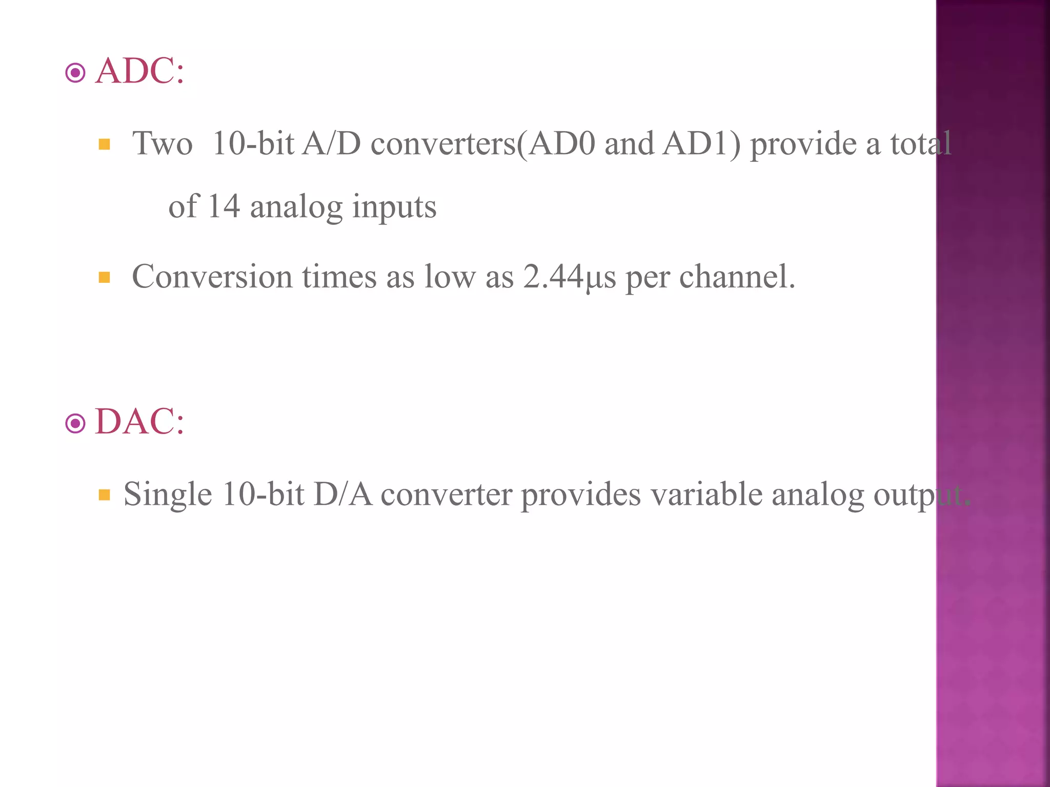  ADC:
 Two 10-bit A/D converters(AD0 and AD1) provide a total
of 14 analog inputs
 Conversion times as low as 2.44μs per channel.
 DAC:
 Single 10-bit D/A converter provides variable analog output.
 