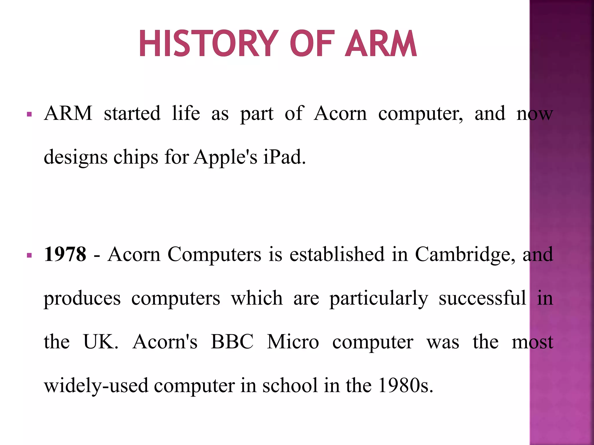  ARM started life as part of Acorn computer, and now
designs chips for Apple's iPad.
 1978 - Acorn Computers is established in Cambridge, and
produces computers which are particularly successful in
the UK. Acorn's BBC Micro computer was the most
widely-used computer in school in the 1980s.
 