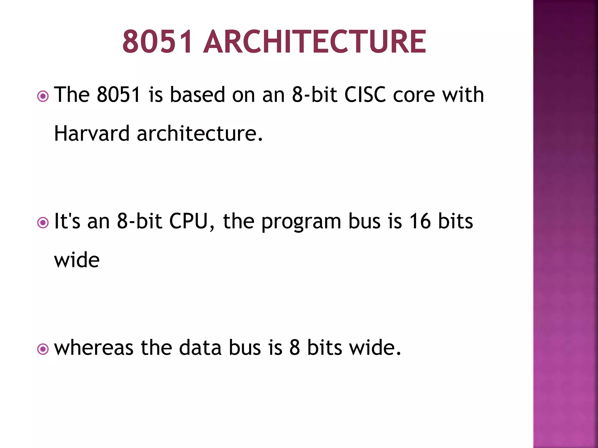  The 8051 is based on an 8-bit CISC core with
Harvard architecture.
 It's an 8-bit CPU, the program bus is 16 bits
wide
 whereas the data bus is 8 bits wide.
 