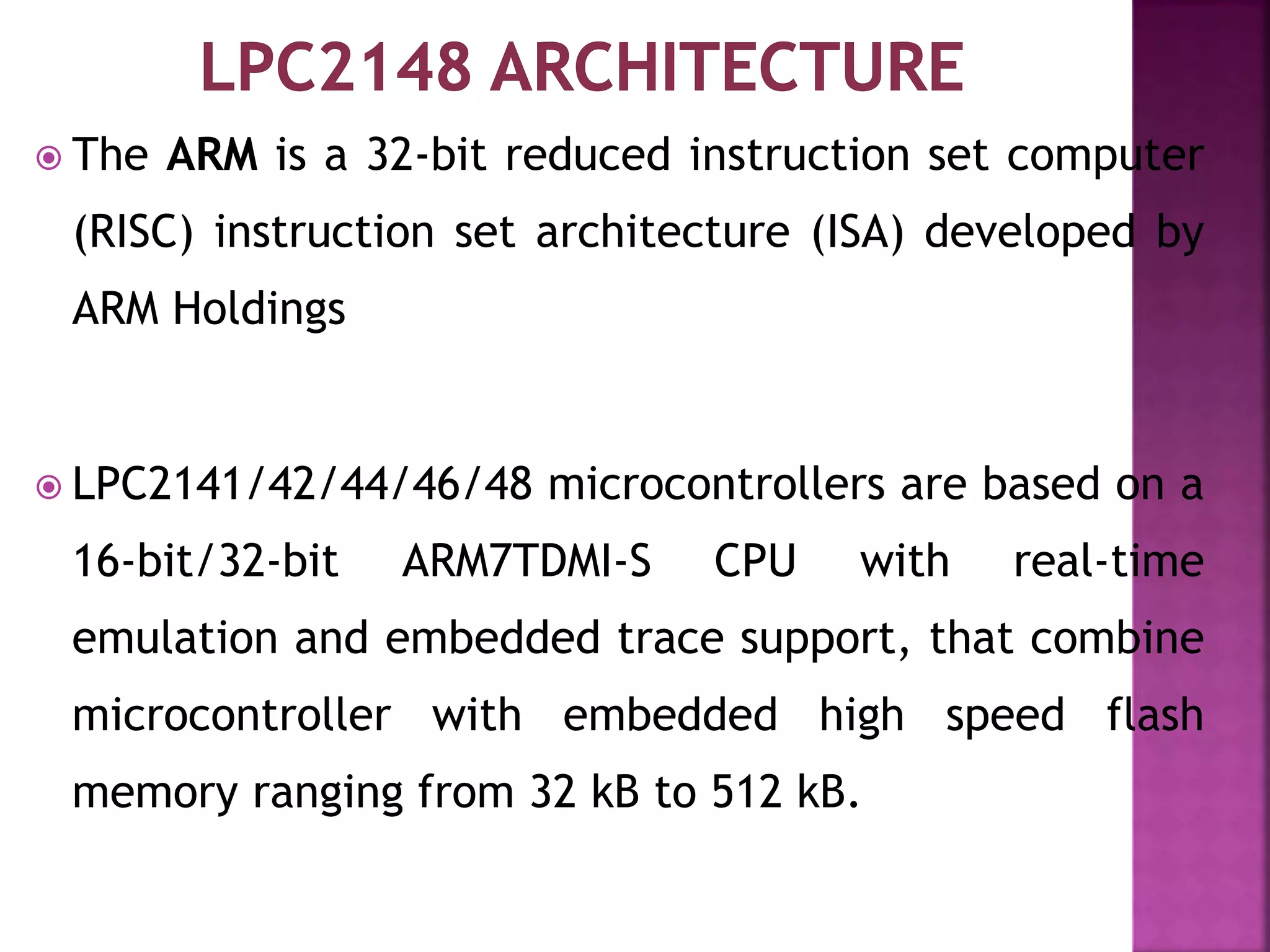  The ARM is a 32-bit reduced instruction set computer
(RISC) instruction set architecture (ISA) developed by
ARM Holdings
 LPC2141/42/44/46/48 microcontrollers are based on a
16-bit/32-bit ARM7TDMI-S CPU with real-time
emulation and embedded trace support, that combine
microcontroller with embedded high speed flash
memory ranging from 32 kB to 512 kB.
 