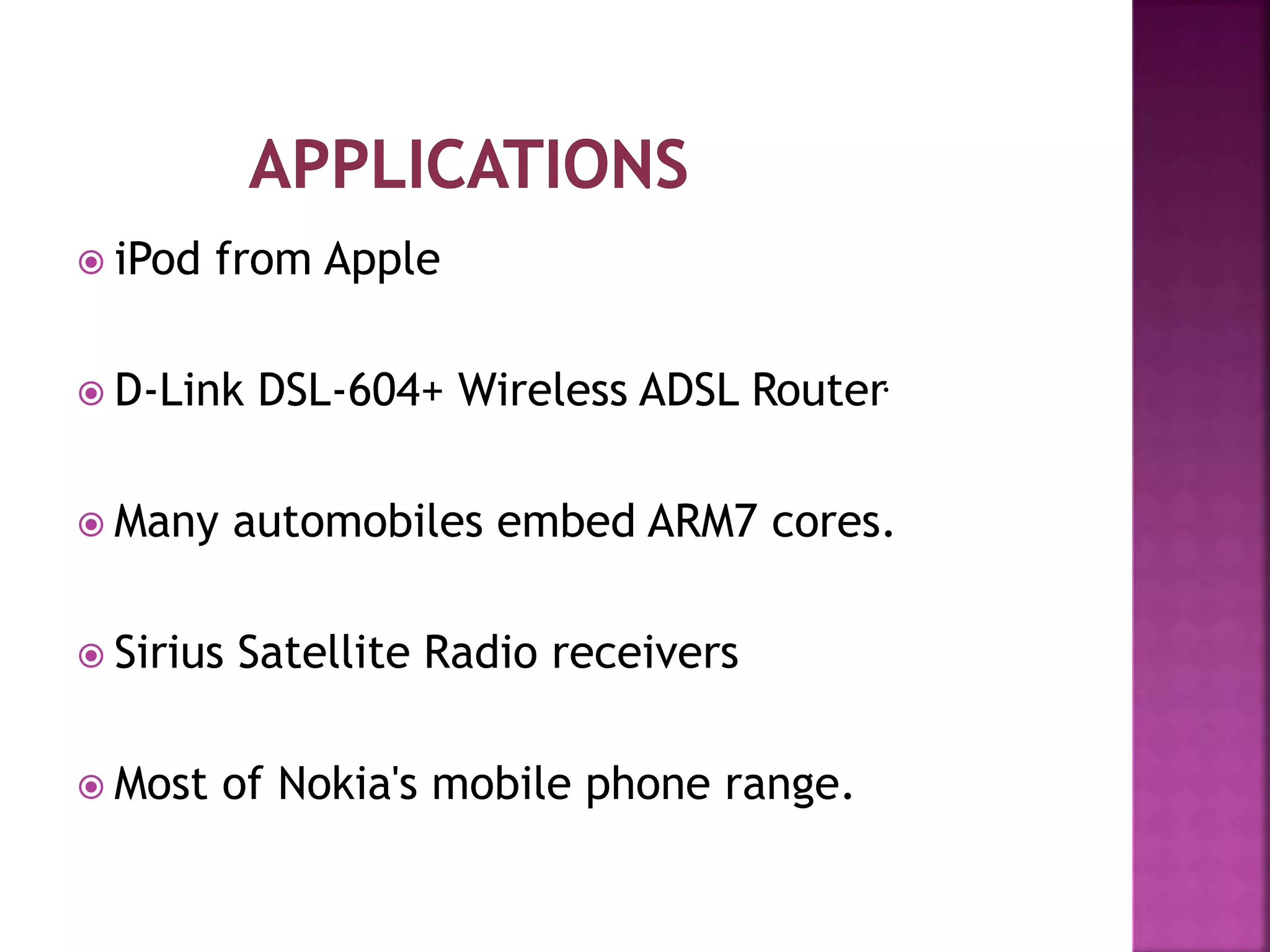  iPod from Apple
 D-Link DSL-604+ Wireless ADSL Router.
 Many automobiles embed ARM7 cores.
 Sirius Satellite Radio receivers
 Most of Nokia's mobile phone range.
 