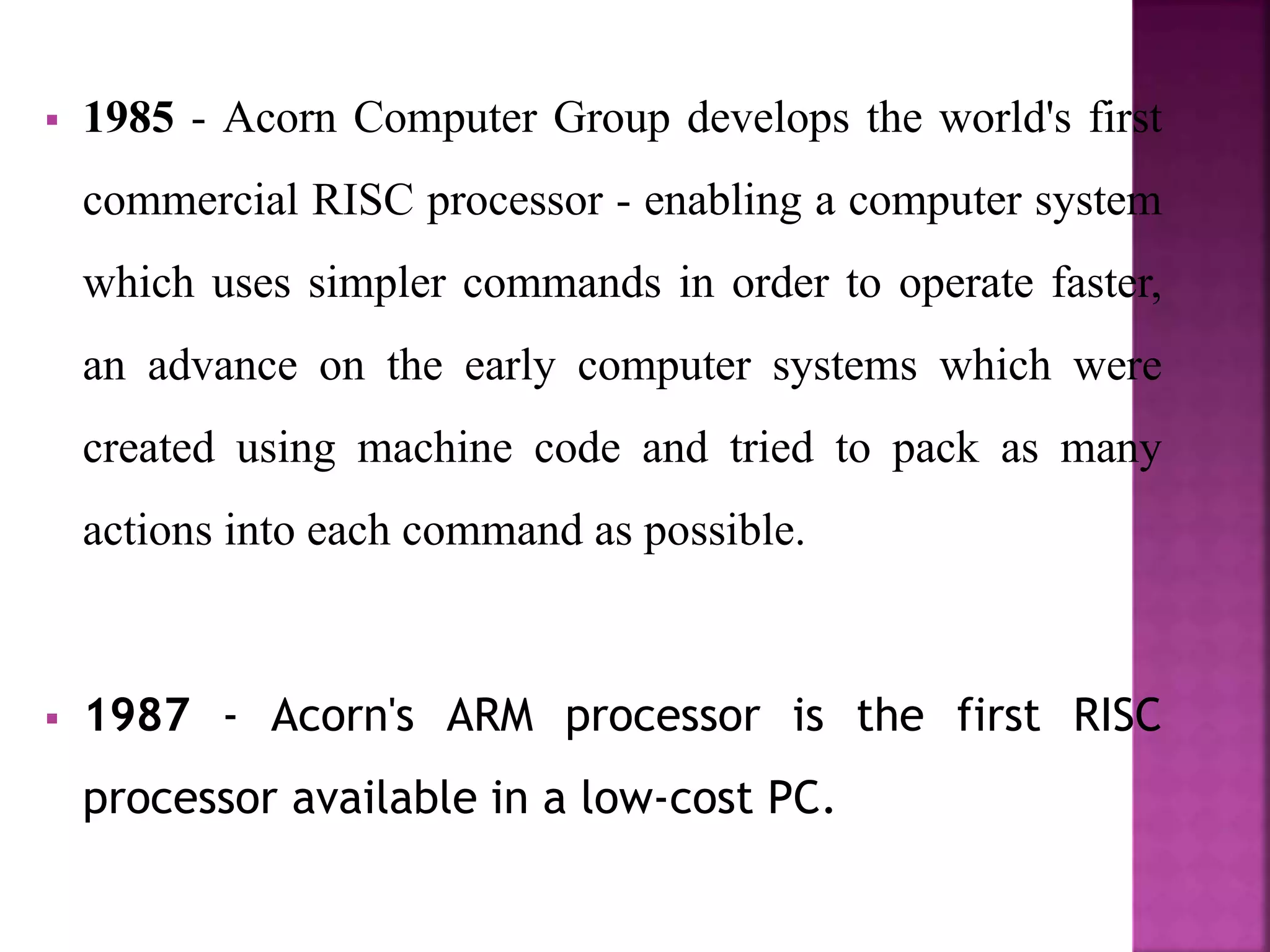  1985 - Acorn Computer Group develops the world's first
commercial RISC processor - enabling a computer system
which uses simpler commands in order to operate faster,
an advance on the early computer systems which were
created using machine code and tried to pack as many
actions into each command as possible.
 1987 - Acorn's ARM processor is the first RISC
processor available in a low-cost PC.
 