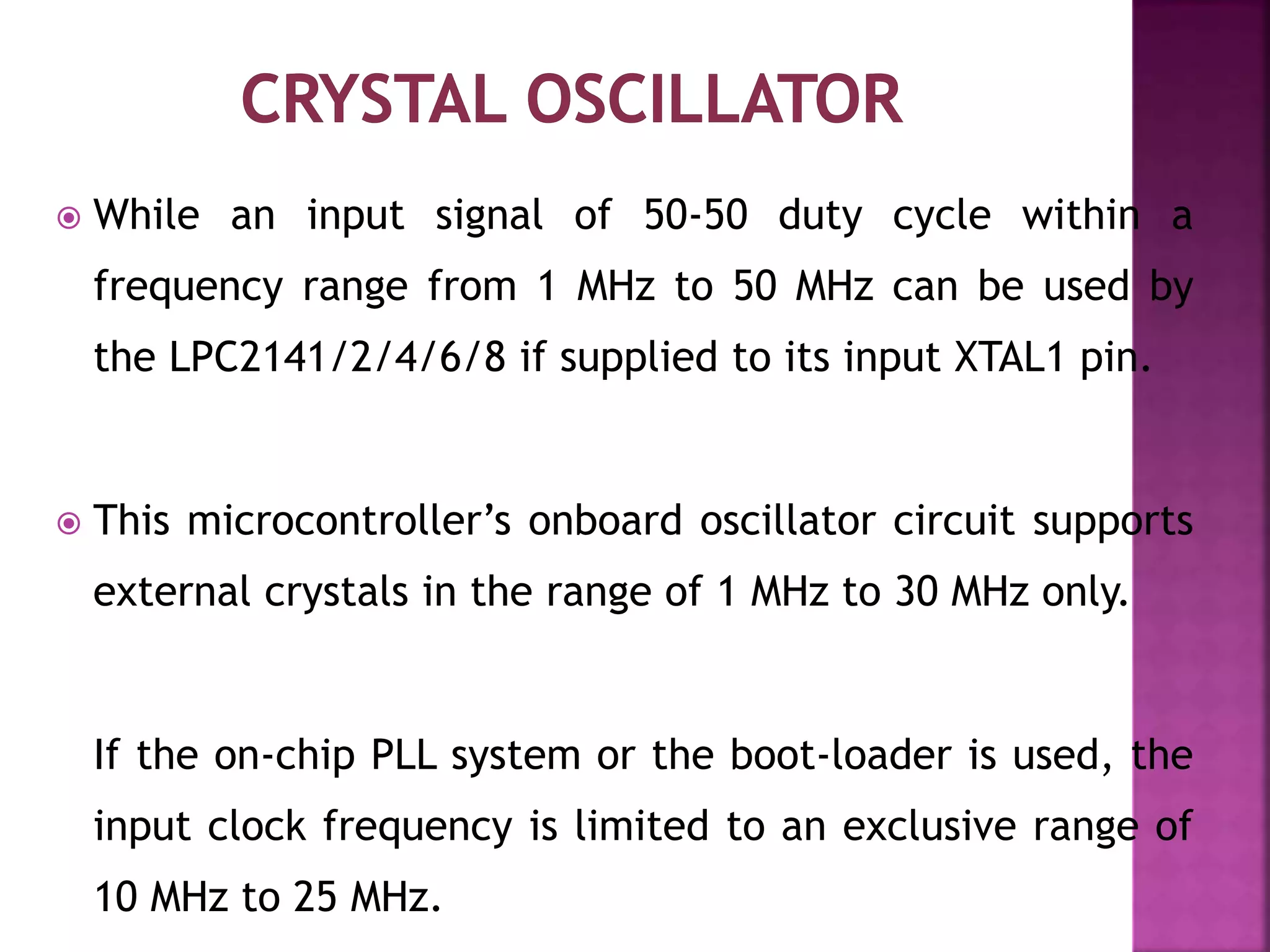  While an input signal of 50-50 duty cycle within a
frequency range from 1 MHz to 50 MHz can be used by
the LPC2141/2/4/6/8 if supplied to its input XTAL1 pin.
 This microcontroller’s onboard oscillator circuit supports
external crystals in the range of 1 MHz to 30 MHz only.
If the on-chip PLL system or the boot-loader is used, the
input clock frequency is limited to an exclusive range of
10 MHz to 25 MHz.
 
