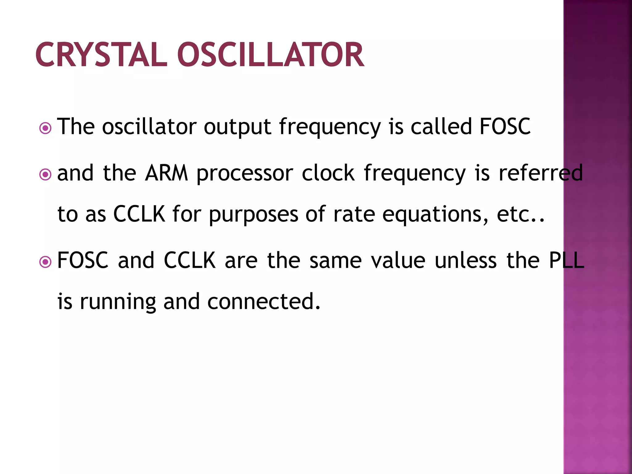  The oscillator output frequency is called FOSC
 and the ARM processor clock frequency is referred
to as CCLK for purposes of rate equations, etc..
 FOSC and CCLK are the same value unless the PLL
is running and connected.
 