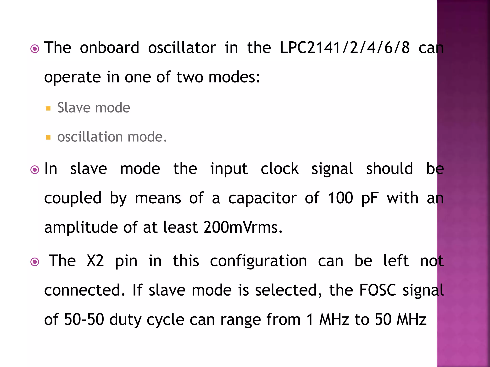  The onboard oscillator in the LPC2141/2/4/6/8 can
operate in one of two modes:
 Slave mode
 oscillation mode.
 In slave mode the input clock signal should be
coupled by means of a capacitor of 100 pF with an
amplitude of at least 200mVrms.
 The X2 pin in this configuration can be left not
connected. If slave mode is selected, the FOSC signal
of 50-50 duty cycle can range from 1 MHz to 50 MHz
 