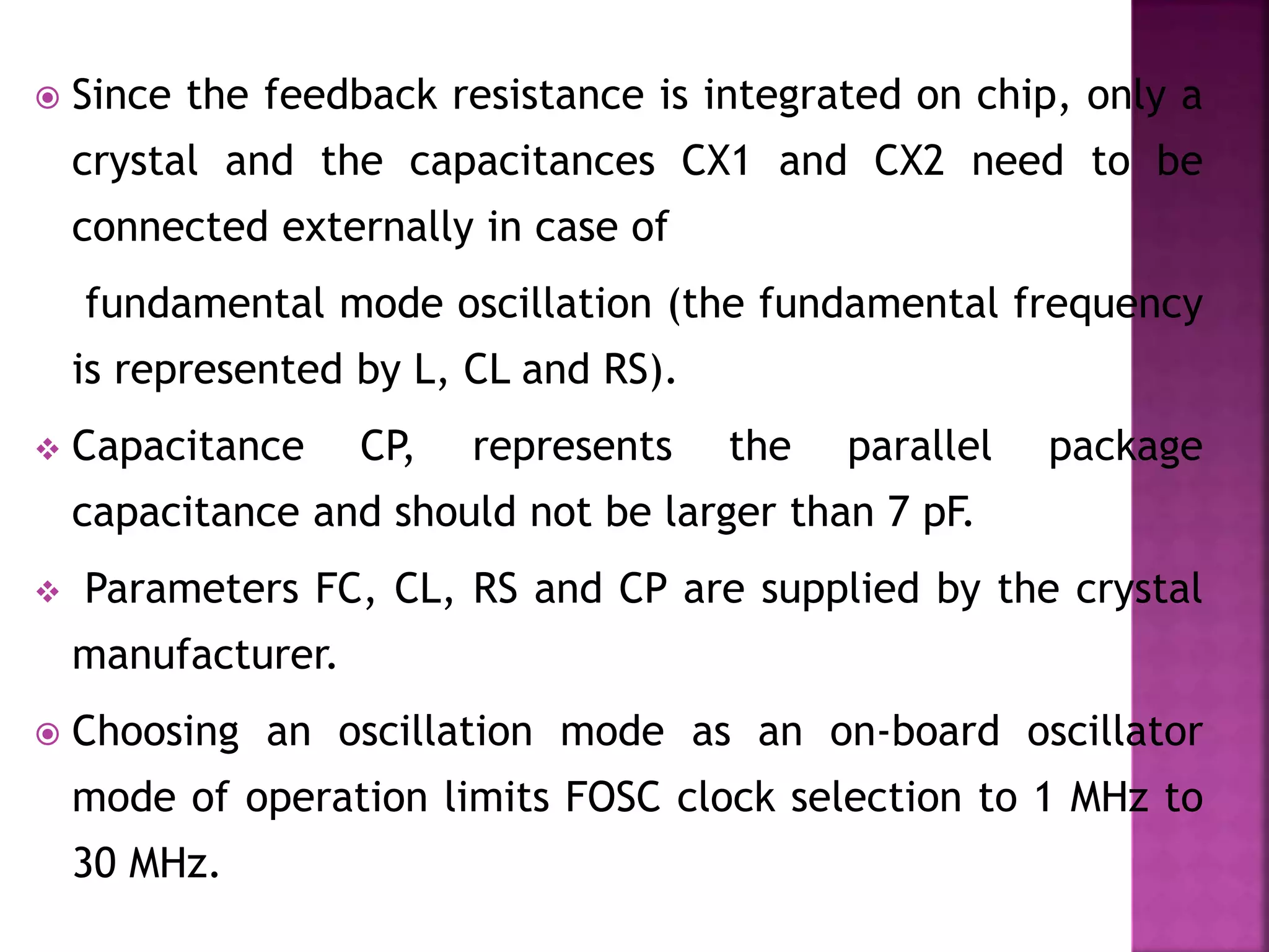  Since the feedback resistance is integrated on chip, only a
crystal and the capacitances CX1 and CX2 need to be
connected externally in case of
fundamental mode oscillation (the fundamental frequency
is represented by L, CL and RS).
 Capacitance CP, represents the parallel package
capacitance and should not be larger than 7 pF.
 Parameters FC, CL, RS and CP are supplied by the crystal
manufacturer.
 Choosing an oscillation mode as an on-board oscillator
mode of operation limits FOSC clock selection to 1 MHz to
30 MHz.
 