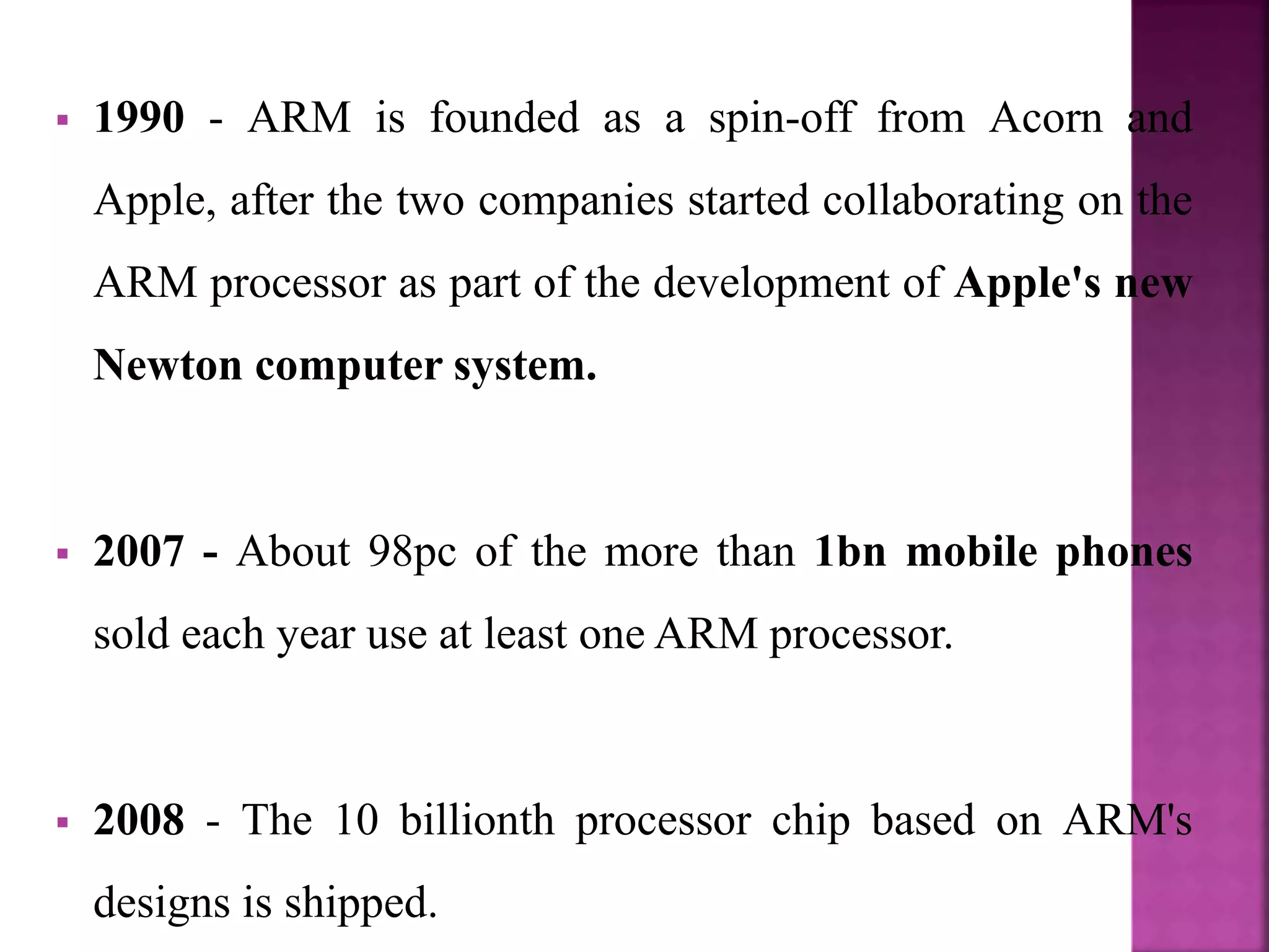  1990 - ARM is founded as a spin-off from Acorn and
Apple, after the two companies started collaborating on the
ARM processor as part of the development of Apple's new
Newton computer system.
 2007 - About 98pc of the more than 1bn mobile phones
sold each year use at least one ARM processor.
 2008 - The 10 billionth processor chip based on ARM's
designs is shipped.
 