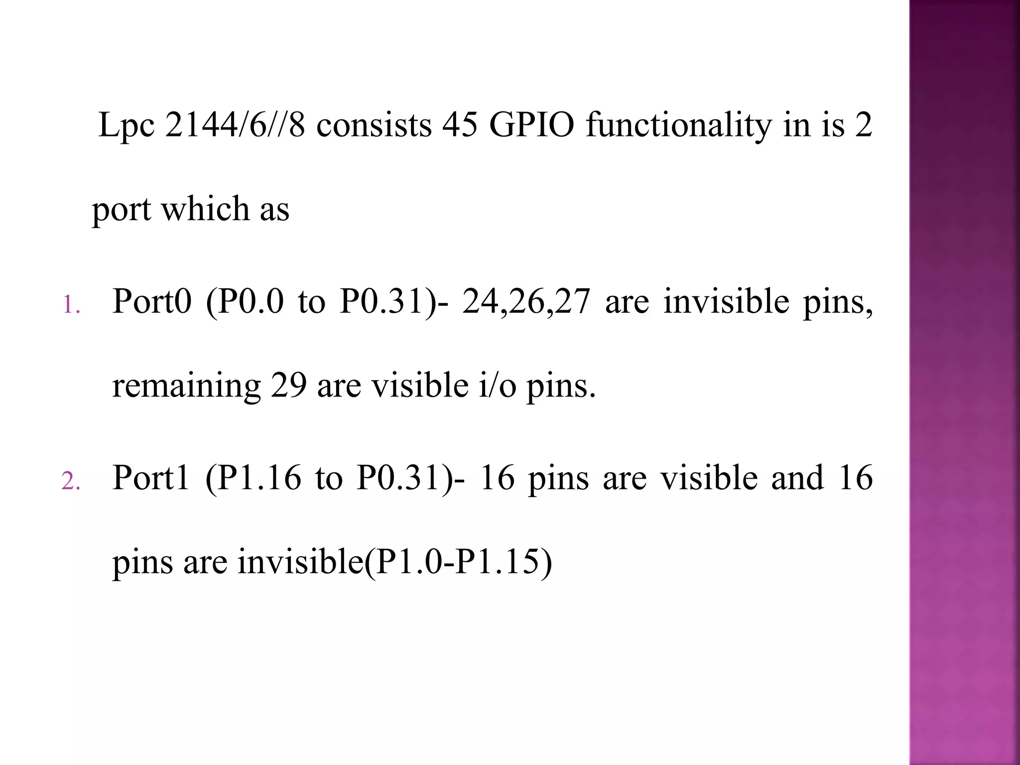 Lpc 2144/6//8 consists 45 GPIO functionality in is 2
port which as
1. Port0 (P0.0 to P0.31)- 24,26,27 are invisible pins,
remaining 29 are visible i/o pins.
2. Port1 (P1.16 to P0.31)- 16 pins are visible and 16
pins are invisible(P1.0-P1.15)
 