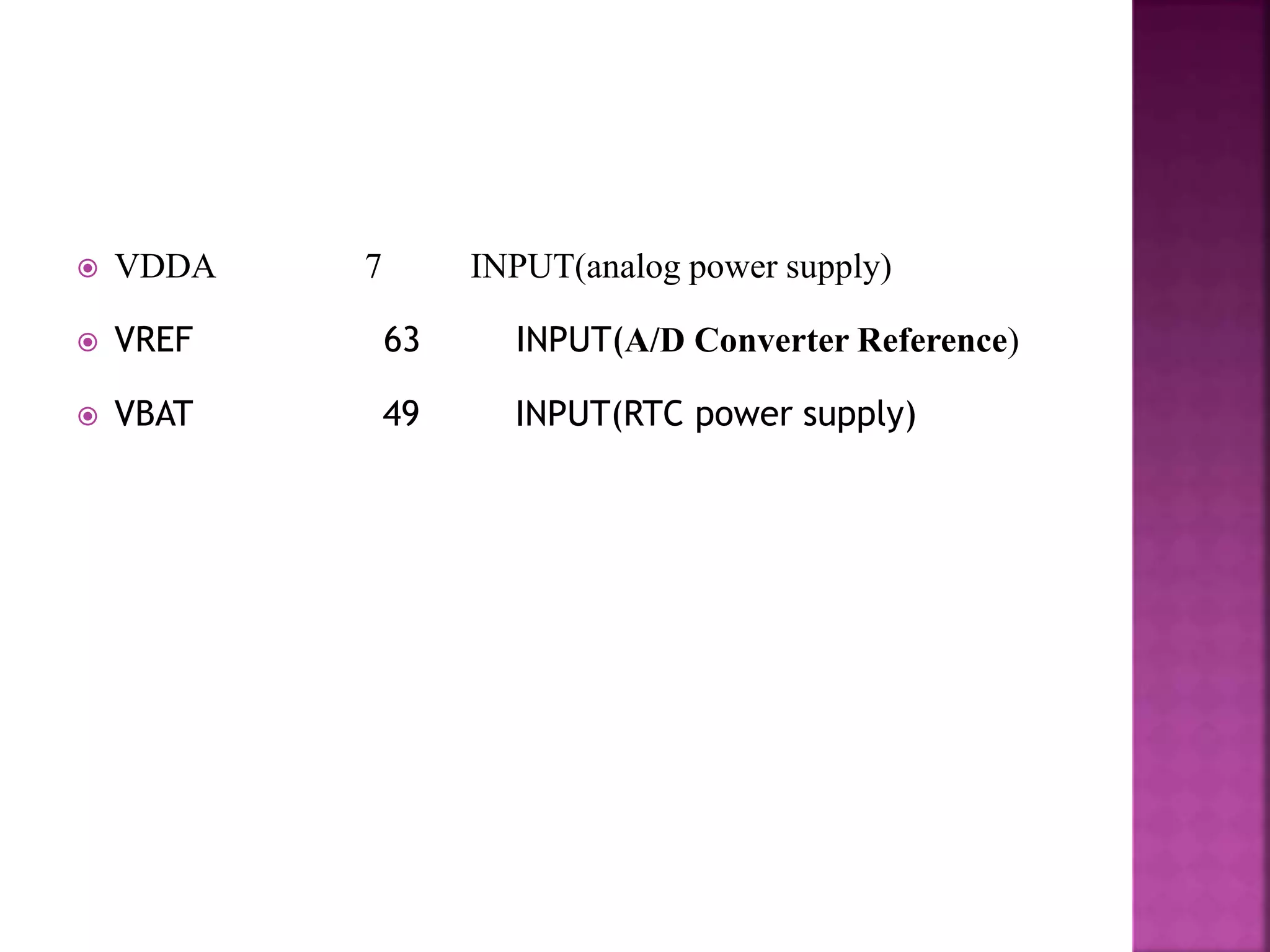  VDDA 7 INPUT(analog power supply)
 VREF 63 INPUT(A/D Converter Reference)
 VBAT 49 INPUT(RTC power supply)
 
