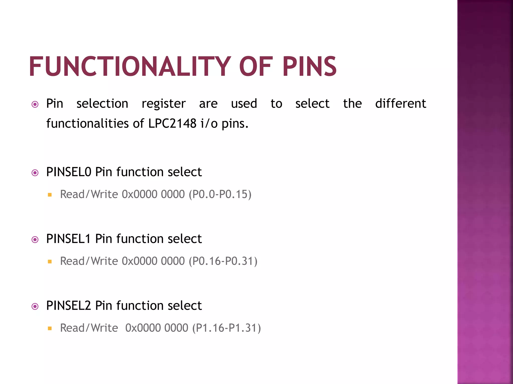  Pin selection register are used to select the different
functionalities of LPC2148 i/o pins.
 PINSEL0 Pin function select
 Read/Write 0x0000 0000 (P0.0-P0.15)
 PINSEL1 Pin function select
 Read/Write 0x0000 0000 (P0.16-P0.31)
 PINSEL2 Pin function select
 Read/Write 0x0000 0000 (P1.16-P1.31)
 