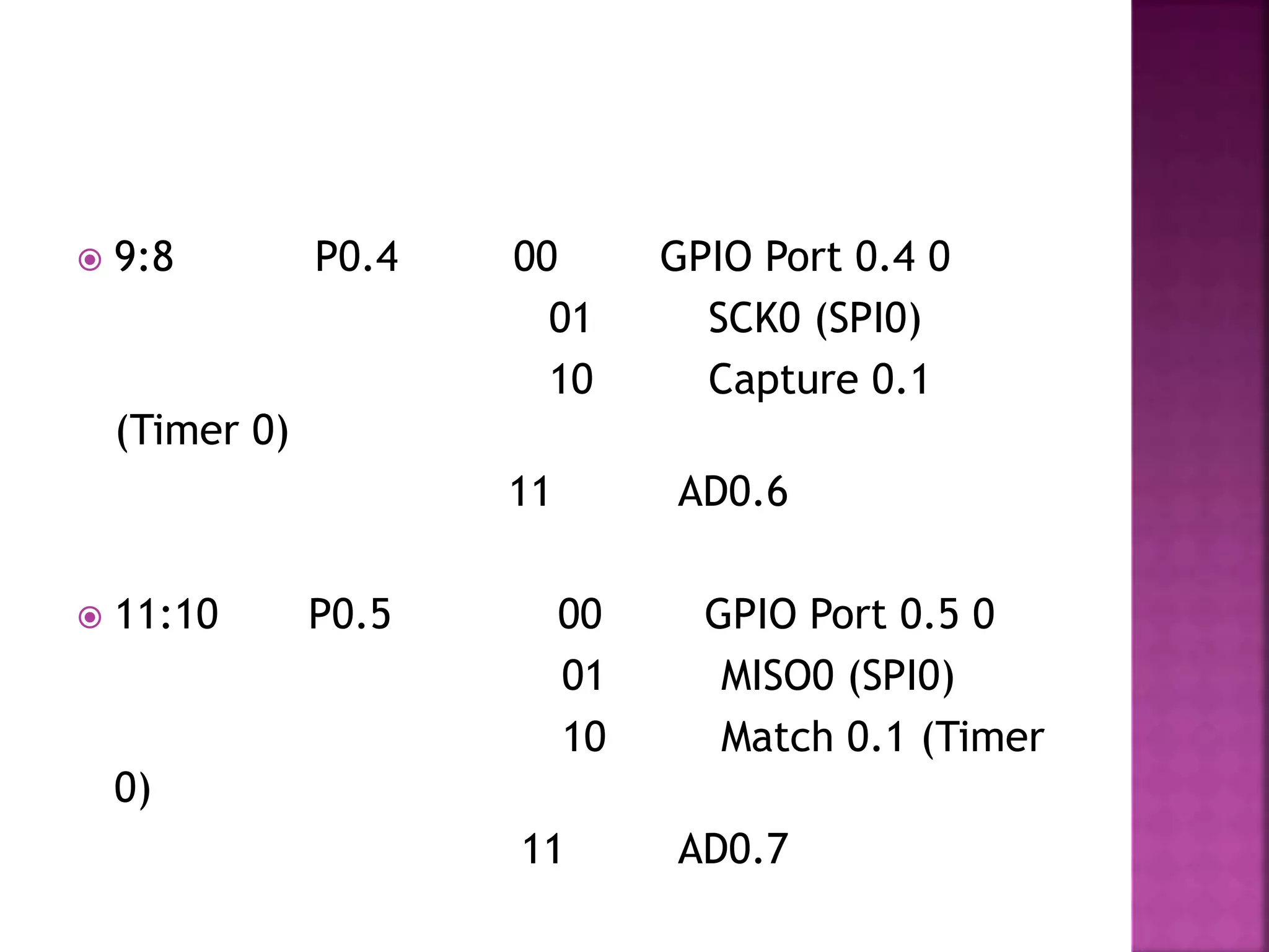  9:8 P0.4 00 GPIO Port 0.4 0
01 SCK0 (SPI0)
10 Capture 0.1
(Timer 0)
11 AD0.6
 11:10 P0.5 00 GPIO Port 0.5 0
01 MISO0 (SPI0)
10 Match 0.1 (Timer
0)
11 AD0.7
 