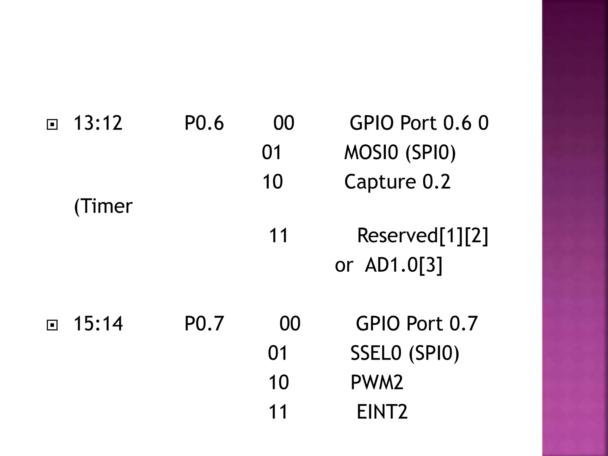  13:12 P0.6 00 GPIO Port 0.6 0
01 MOSI0 (SPI0)
10 Capture 0.2
(Timer
11 Reserved[1][2]
or AD1.0[3]
 15:14 P0.7 00 GPIO Port 0.7
01 SSEL0 (SPI0)
10 PWM2
11 EINT2
 