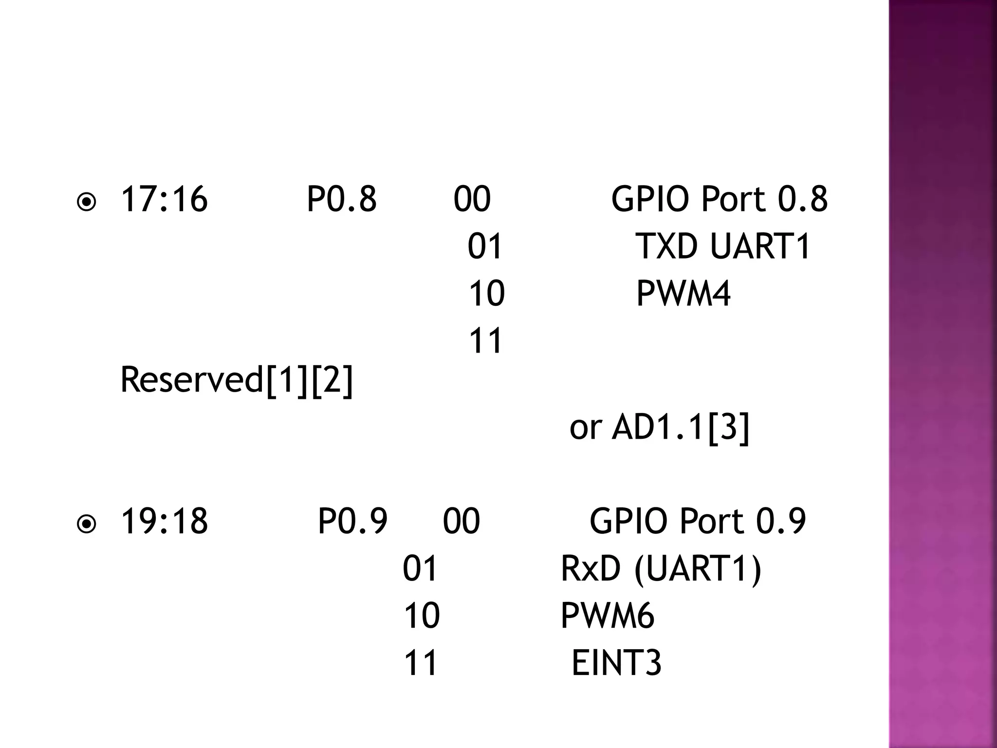  17:16 P0.8 00 GPIO Port 0.8
01 TXD UART1
10 PWM4
11
Reserved[1][2]
or AD1.1[3]
 19:18 P0.9 00 GPIO Port 0.9
01 RxD (UART1)
10 PWM6
11 EINT3
 