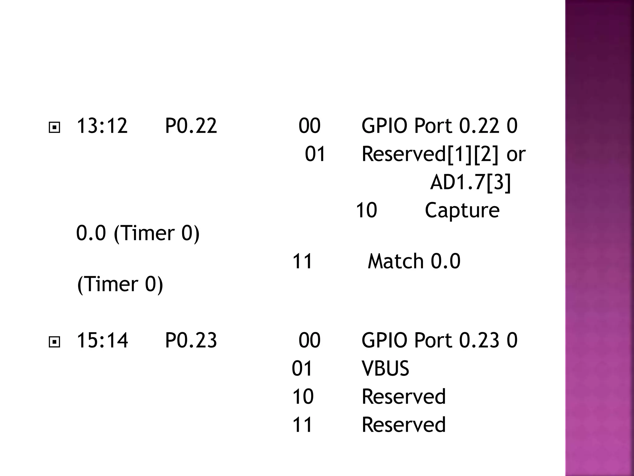  13:12 P0.22 00 GPIO Port 0.22 0
01 Reserved[1][2] or
AD1.7[3]
10 Capture
0.0 (Timer 0)
11 Match 0.0
(Timer 0)
 15:14 P0.23 00 GPIO Port 0.23 0
01 VBUS
10 Reserved
11 Reserved
 