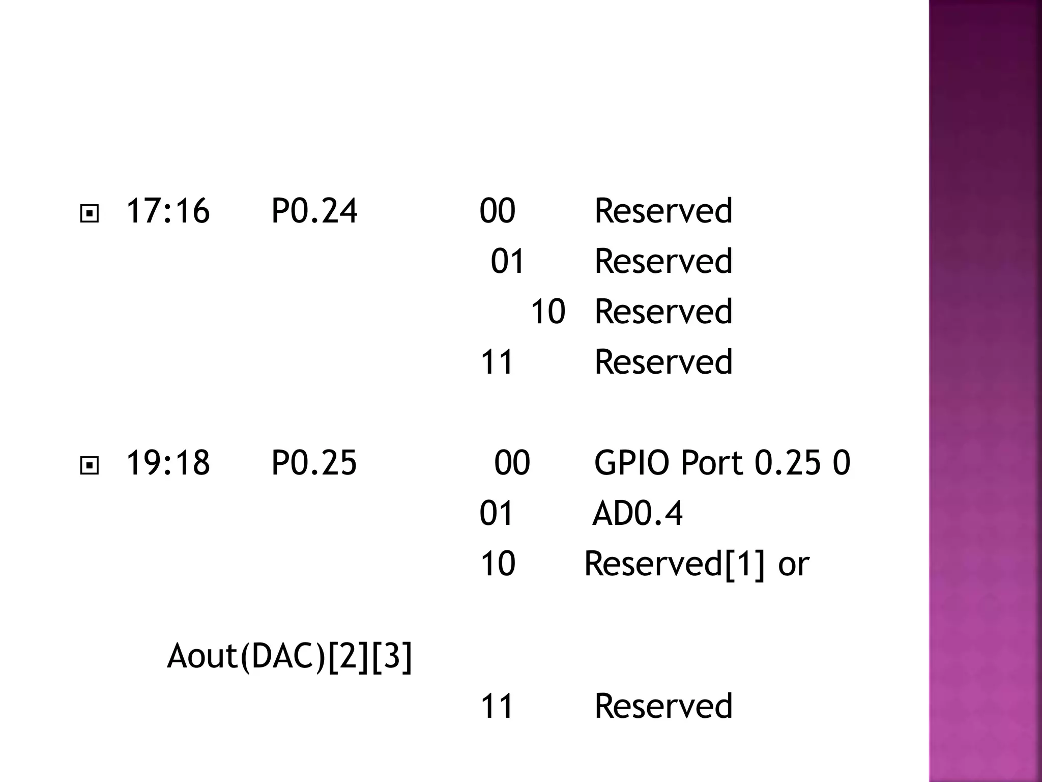  17:16 P0.24 00 Reserved
01 Reserved
10 Reserved
11 Reserved
 19:18 P0.25 00 GPIO Port 0.25 0
01 AD0.4
10 Reserved[1] or
Aout(DAC)[2][3]
11 Reserved
 