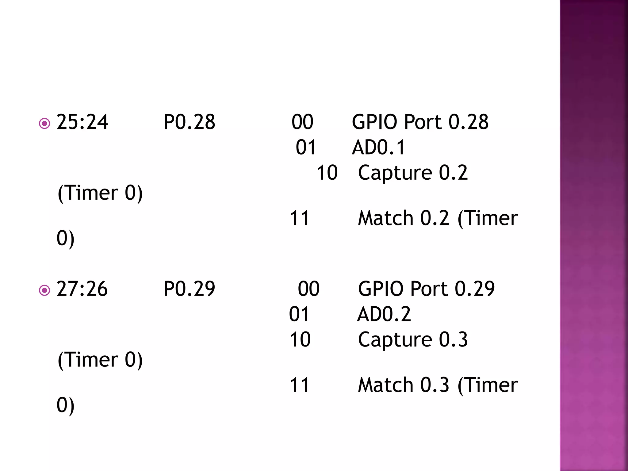  25:24 P0.28 00 GPIO Port 0.28
01 AD0.1
10 Capture 0.2
(Timer 0)
11 Match 0.2 (Timer
0)
 27:26 P0.29 00 GPIO Port 0.29
01 AD0.2
10 Capture 0.3
(Timer 0)
11 Match 0.3 (Timer
0)
 