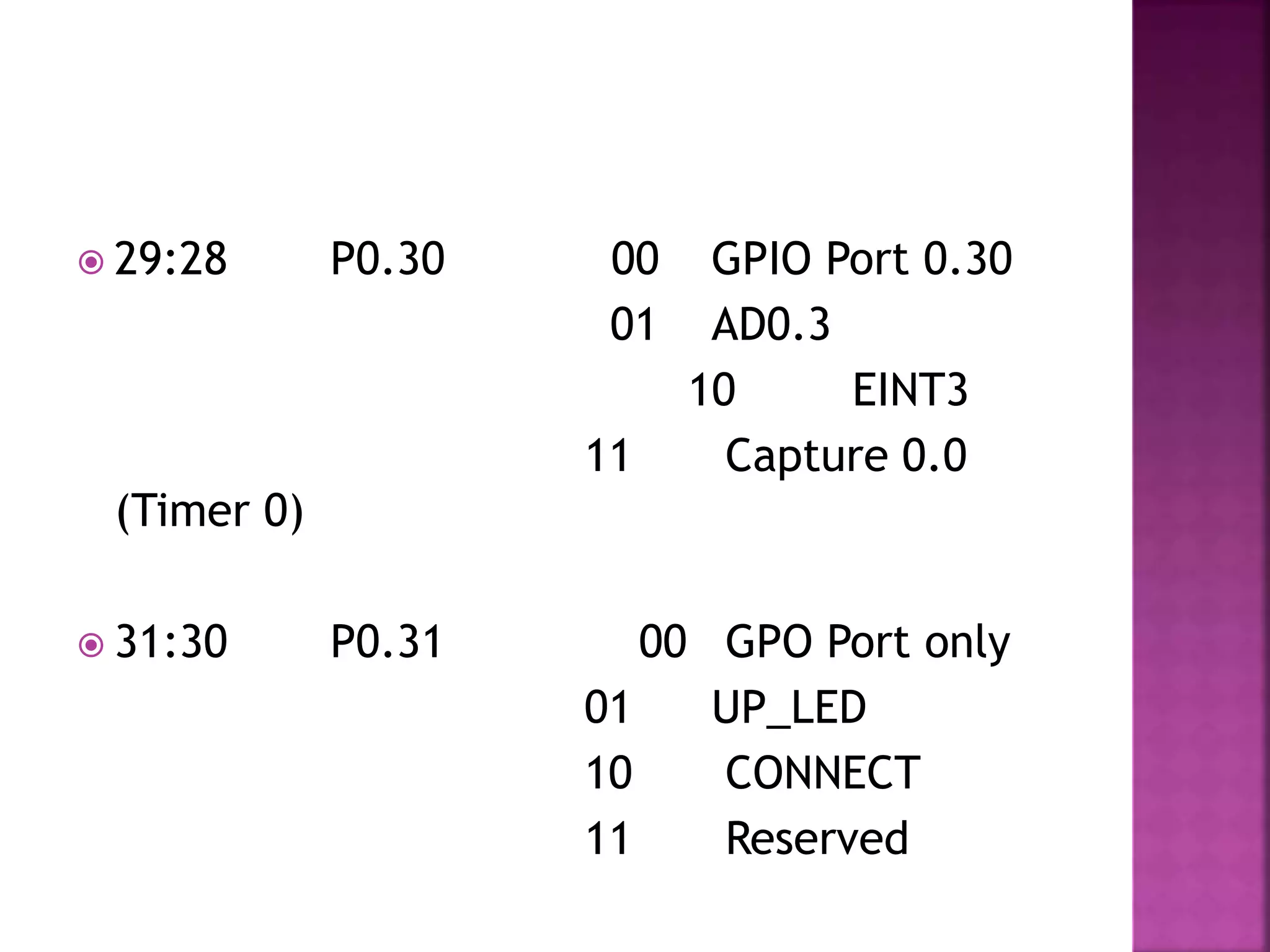  29:28 P0.30 00 GPIO Port 0.30
01 AD0.3
10 EINT3
11 Capture 0.0
(Timer 0)
 31:30 P0.31 00 GPO Port only
01 UP_LED
10 CONNECT
11 Reserved
 