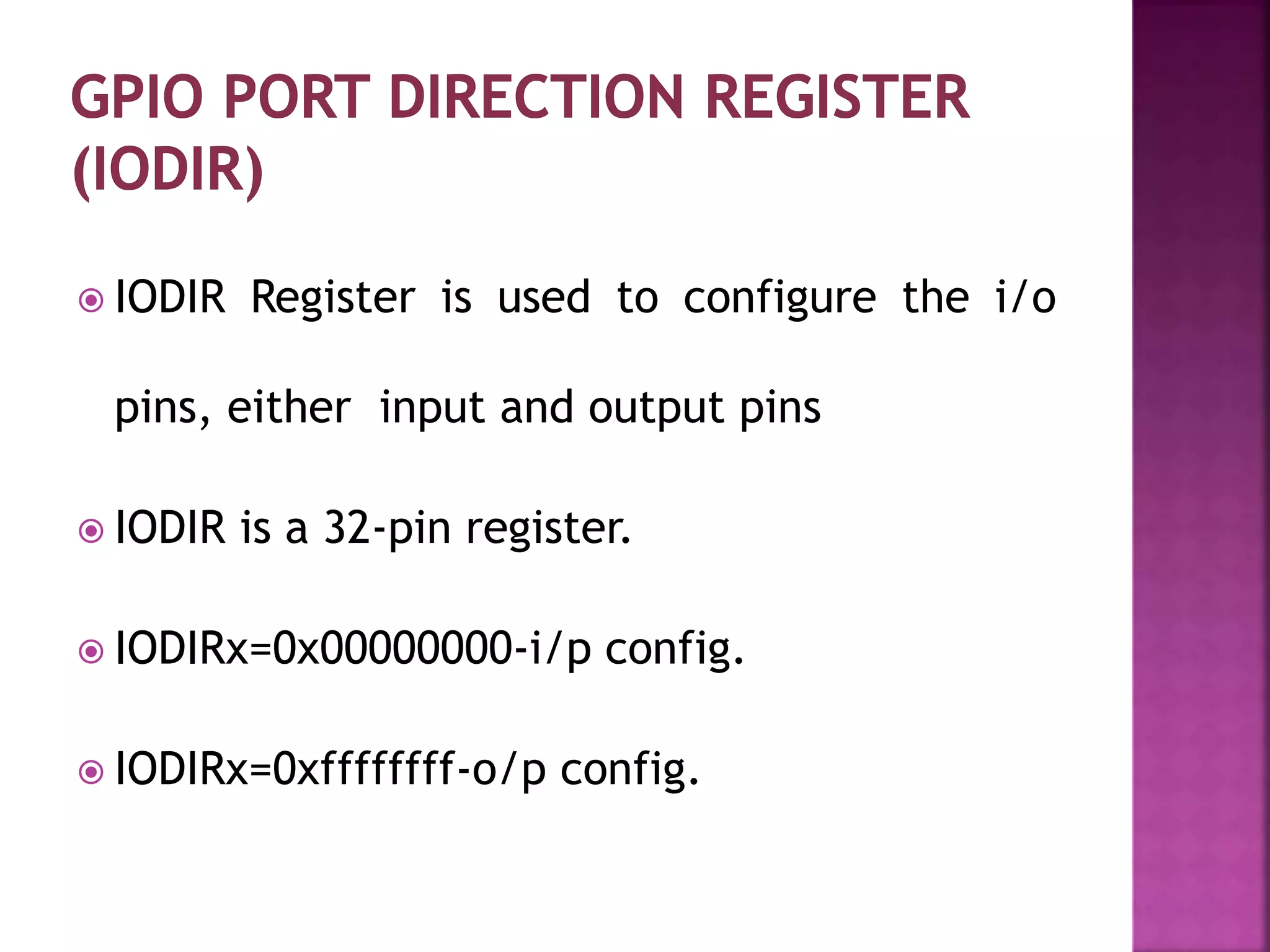  IODIR Register is used to configure the i/o
pins, either input and output pins
 IODIR is a 32-pin register.
 IODIRx=0x00000000-i/p config.
 IODIRx=0xffffffff-o/p config.
 