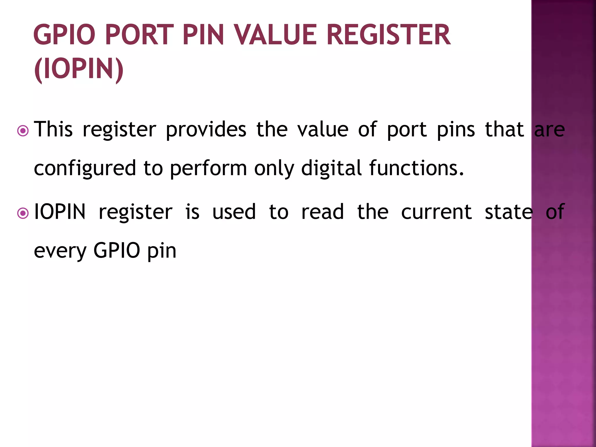  This register provides the value of port pins that are
configured to perform only digital functions.
 IOPIN register is used to read the current state of
every GPIO pin
 