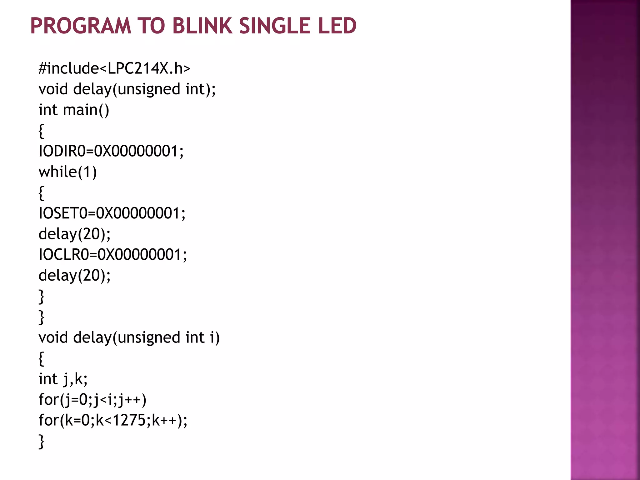#include<LPC214X.h>
void delay(unsigned int);
int main()
{
IODIR0=0X00000001;
while(1)
{
IOSET0=0X00000001;
delay(20);
IOCLR0=0X00000001;
delay(20);
}
}
void delay(unsigned int i)
{
int j,k;
for(j=0;j<i;j++)
for(k=0;k<1275;k++);
}
 