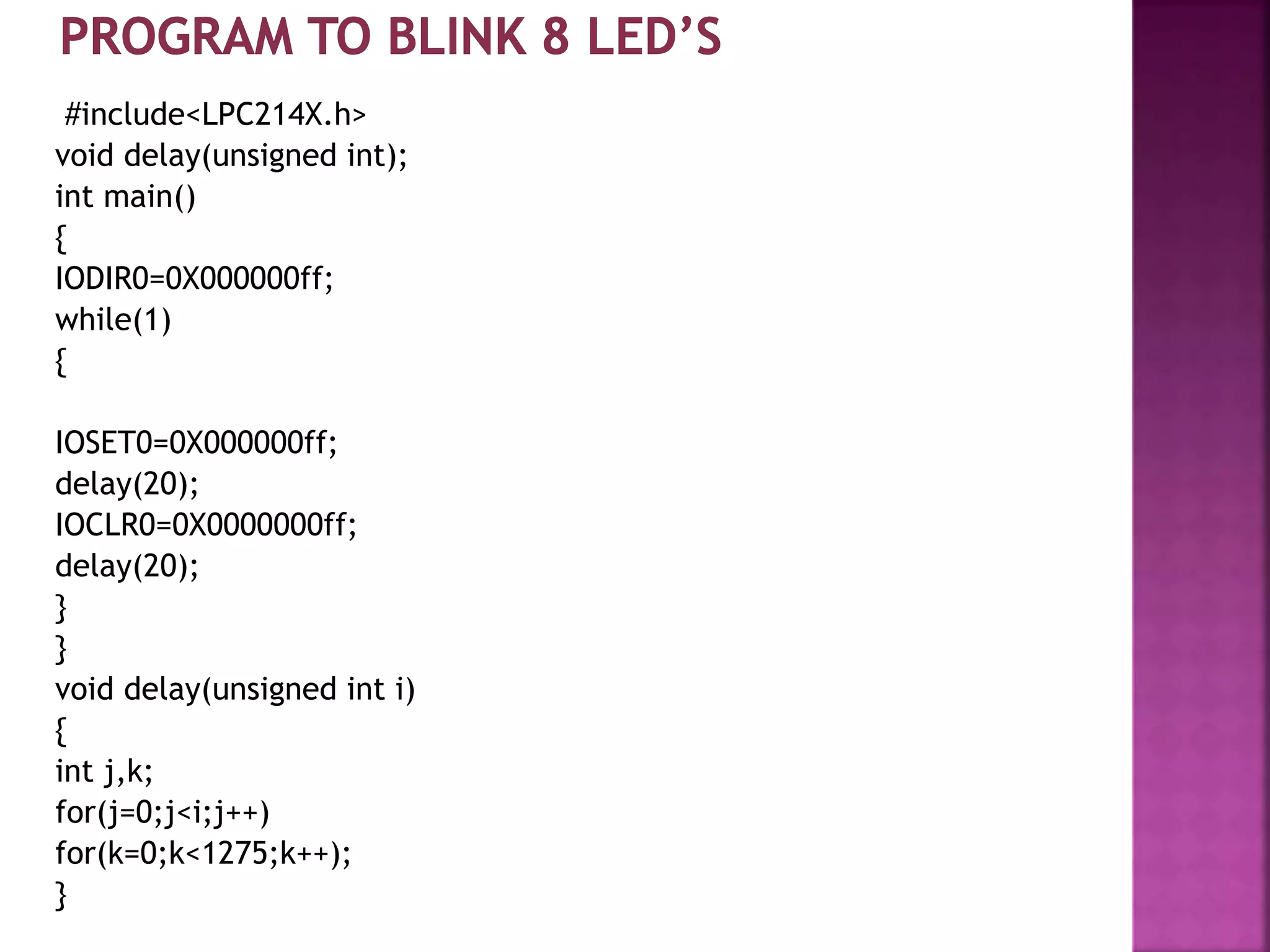 #include<LPC214X.h>
void delay(unsigned int);
int main()
{
IODIR0=0X000000ff;
while(1)
{
IOSET0=0X000000ff;
delay(20);
IOCLR0=0X0000000ff;
delay(20);
}
}
void delay(unsigned int i)
{
int j,k;
for(j=0;j<i;j++)
for(k=0;k<1275;k++);
}
 
