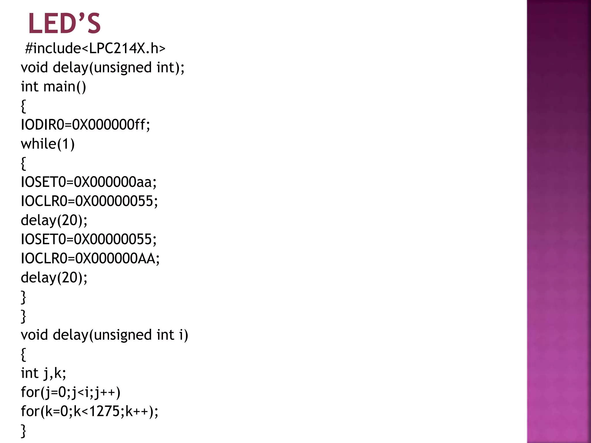 #include<LPC214X.h>
void delay(unsigned int);
int main()
{
IODIR0=0X000000ff;
while(1)
{
IOSET0=0X000000aa;
IOCLR0=0X00000055;
delay(20);
IOSET0=0X00000055;
IOCLR0=0X000000AA;
delay(20);
}
}
void delay(unsigned int i)
{
int j,k;
for(j=0;j<i;j++)
for(k=0;k<1275;k++);
}
 