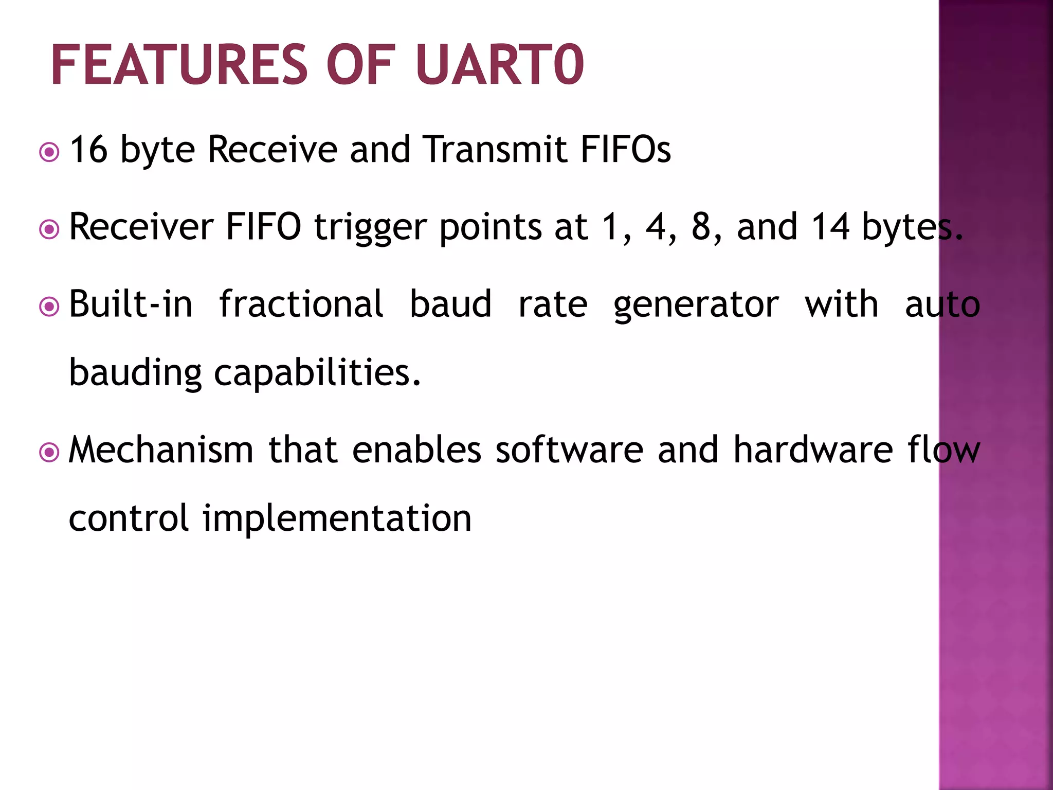  16 byte Receive and Transmit FIFOs
 Receiver FIFO trigger points at 1, 4, 8, and 14 bytes.
 Built-in fractional baud rate generator with auto
bauding capabilities.
 Mechanism that enables software and hardware flow
control implementation
 