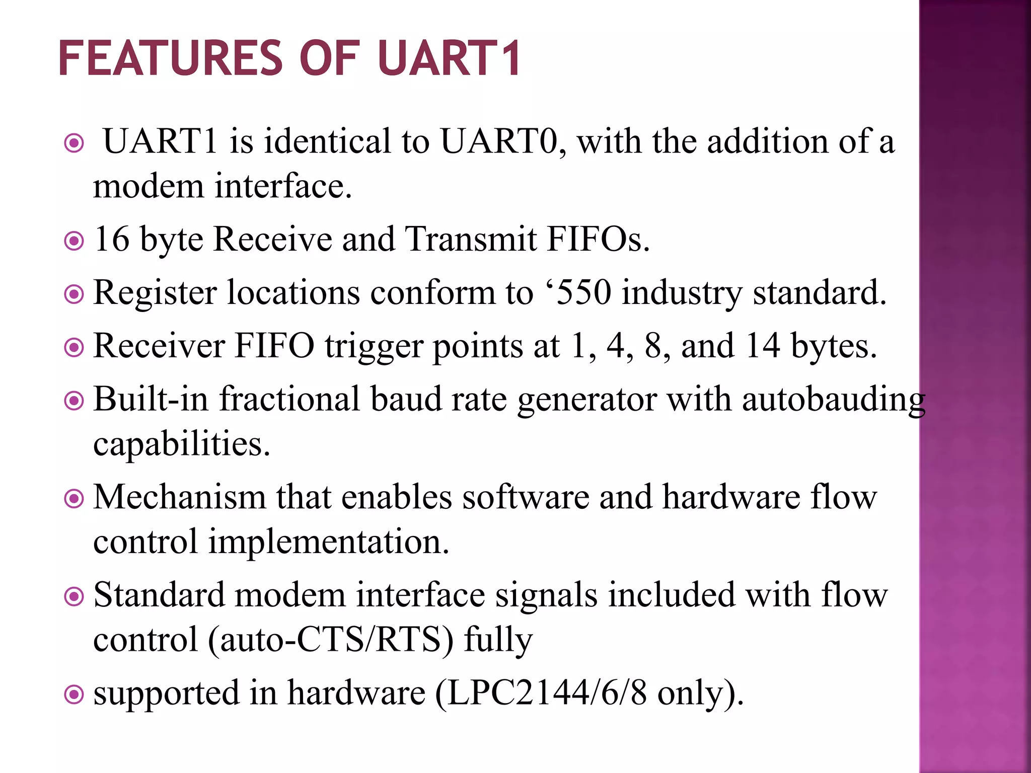  UART1 is identical to UART0, with the addition of a
modem interface.
 16 byte Receive and Transmit FIFOs.
 Register locations conform to ‘550 industry standard.
 Receiver FIFO trigger points at 1, 4, 8, and 14 bytes.
 Built-in fractional baud rate generator with autobauding
capabilities.
 Mechanism that enables software and hardware flow
control implementation.
 Standard modem interface signals included with flow
control (auto-CTS/RTS) fully
 supported in hardware (LPC2144/6/8 only).
 