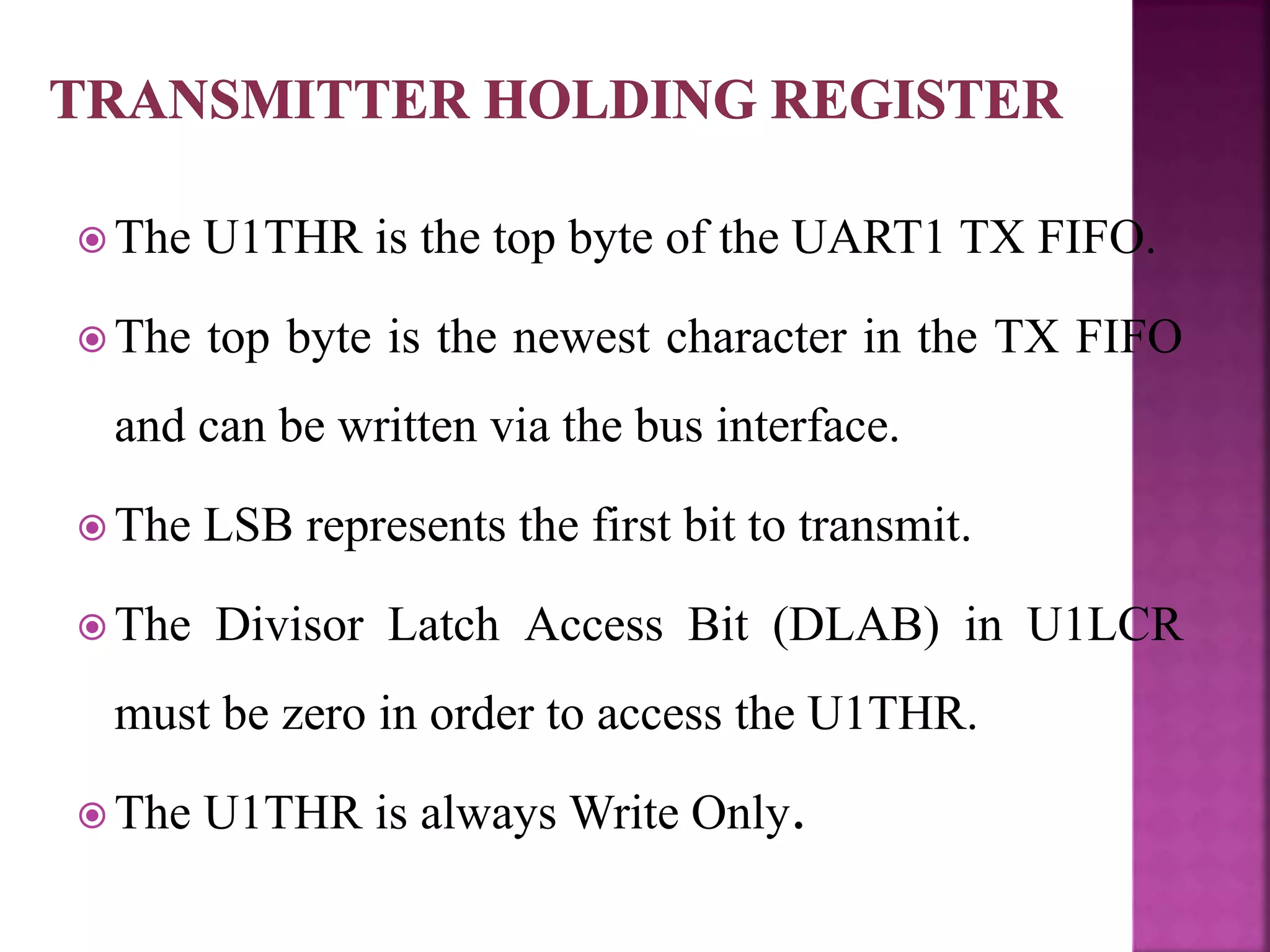  The U1THR is the top byte of the UART1 TX FIFO.
 The top byte is the newest character in the TX FIFO
and can be written via the bus interface.
 The LSB represents the first bit to transmit.
 The Divisor Latch Access Bit (DLAB) in U1LCR
must be zero in order to access the U1THR.
 The U1THR is always Write Only.
 