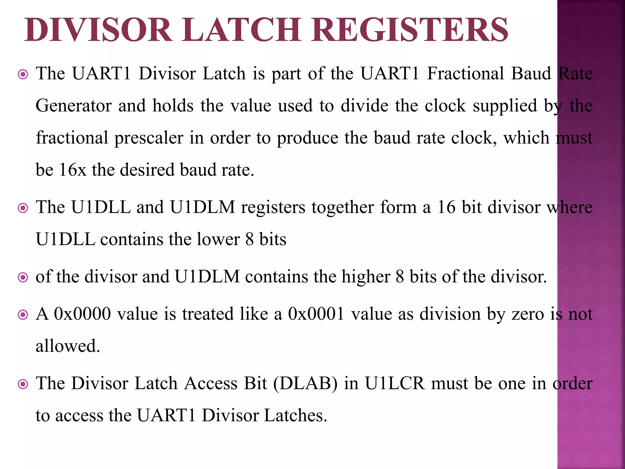  The UART1 Divisor Latch is part of the UART1 Fractional Baud Rate
Generator and holds the value used to divide the clock supplied by the
fractional prescaler in order to produce the baud rate clock, which must
be 16x the desired baud rate.
 The U1DLL and U1DLM registers together form a 16 bit divisor where
U1DLL contains the lower 8 bits
 of the divisor and U1DLM contains the higher 8 bits of the divisor.
 A 0x0000 value is treated like a 0x0001 value as division by zero is not
allowed.
 The Divisor Latch Access Bit (DLAB) in U1LCR must be one in order
to access the UART1 Divisor Latches.
 