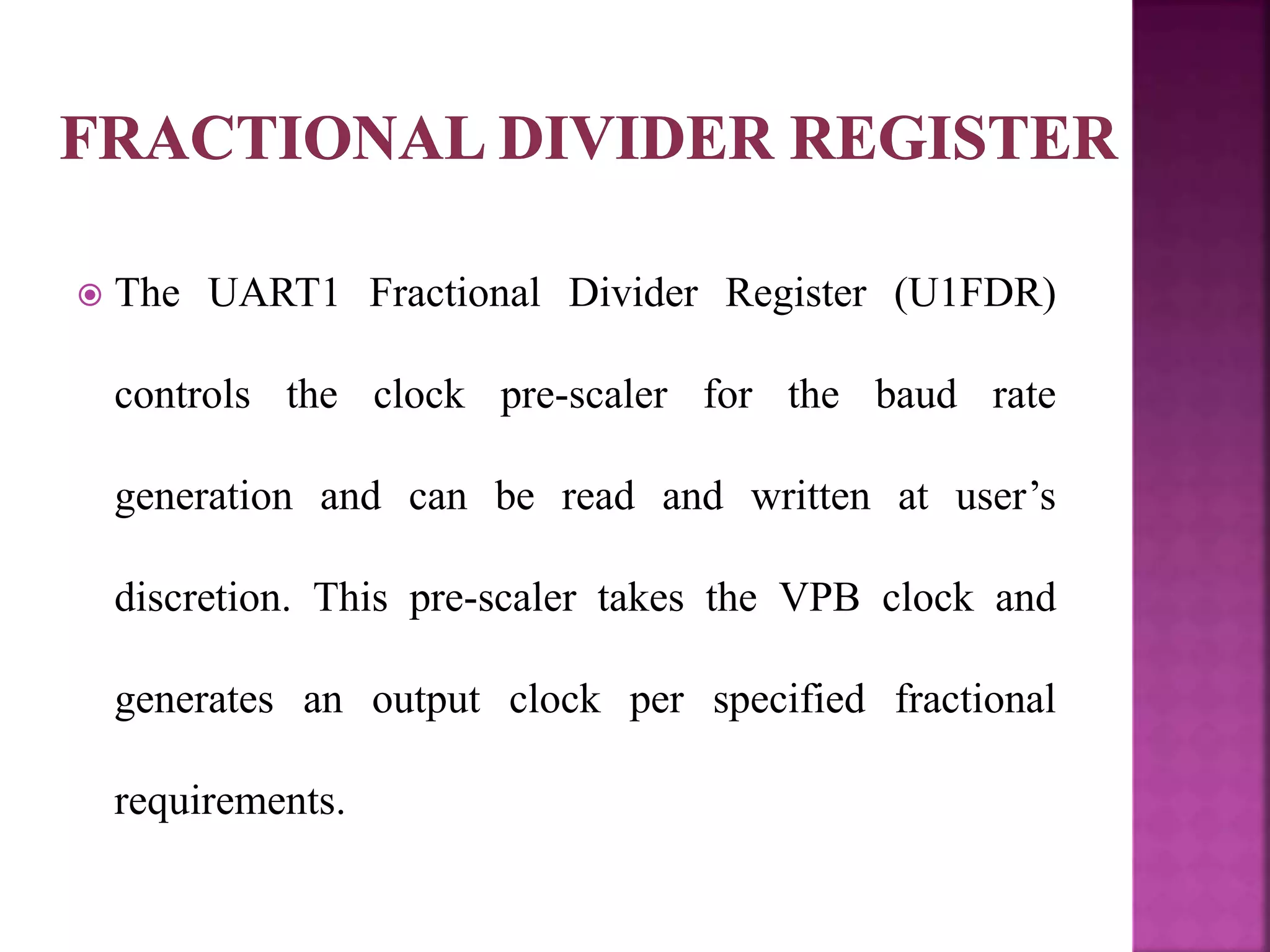 The UART1 Fractional Divider Register (U1FDR)
controls the clock pre-scaler for the baud rate
generation and can be read and written at user’s
discretion. This pre-scaler takes the VPB clock and
generates an output clock per specified fractional
requirements.
 