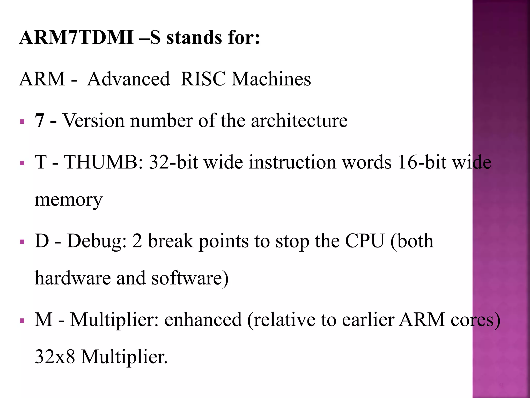 ARM7TDMI –S stands for:
ARM - Advanced RISC Machines
 7 - Version number of the architecture
 T - THUMB: 32-bit wide instruction words 16-bit wide
memory
 D - Debug: 2 break points to stop the CPU (both
hardware and software)
 M - Multiplier: enhanced (relative to earlier ARM cores)
32x8 Multiplier.
9
 