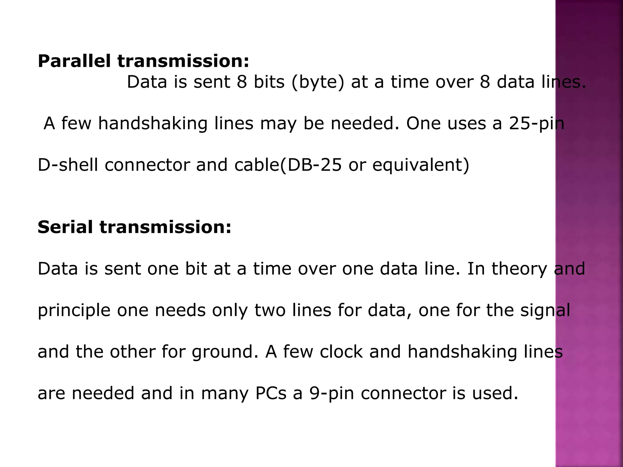 Parallel transmission:
Data is sent 8 bits (byte) at a time over 8 data lines.
A few handshaking lines may be needed. One uses a 25-pin
D-shell connector and cable(DB-25 or equivalent)
Serial transmission:
Data is sent one bit at a time over one data line. In theory and
principle one needs only two lines for data, one for the signal
and the other for ground. A few clock and handshaking lines
are needed and in many PCs a 9-pin connector is used.
 