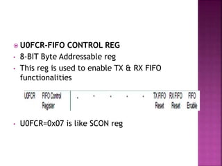  U0FCR-FIFO CONTROL REG
• 8-BIT Byte Addressable reg
• This reg is used to enable TX & RX FIFO
functionalities
• U0FCR=0x07 is like SCON reg
 