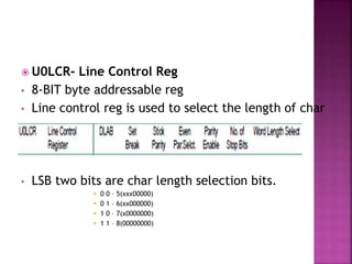  U0LCR- Line Control Reg
• 8-BIT byte addressable reg
• Line control reg is used to select the length of char
• LSB two bits are char length selection bits.
 0 0 – 5(xxx00000)
 0 1 – 6(xx000000)
 1 0 – 7(x0000000)
 1 1 – 8(00000000)
 