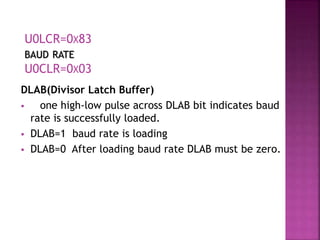 DLAB(Divisor Latch Buffer)
 one high-low pulse across DLAB bit indicates baud
rate is successfully loaded.
 DLAB=1 baud rate is loading
 DLAB=0 After loading baud rate DLAB must be zero.
U0LCR=0X83
BAUD RATE
U0CLR=0X03
 
