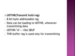  U0THR(Transmit hold reg)
• 8-bit byte addressable reg
• Data can be loading to U0THR, whenever
transmitting data
• U0THR=‘A’----like SBUF
• THR buffer reg is used only for transmitting
 